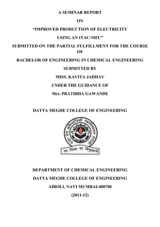 A SEMINAR REPORT
ON
“IMPROVED PRODUCTION OF ELECTRICITY
USING AN ITAC-MFC”
SUBMITTED ON THE PARTIAL FULFILLMENT FOR THE COURSE
OF
BACHELOR OF ENGINEERING IN CHEMICAL ENGINEERING
SUBMITTED BY
MISS. KAVITA JADHAV
UNDER THE GUIDANCE OF
Mrs. PRATIBHA GAWANDE
DATTA MEGHE COLLEGE OF ENGINEERING
DEPARTMENT OF CHEMICAL ENGINEERING
DATTA MEGHE COLLEGE OF ENGINEERING
AIROLI, NAVI MUMBAI-400708
(2011-12)
 