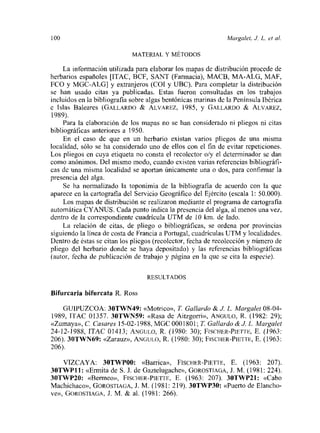 loo Margalet, J L. et al.
MATERIAL Y MÉTODOS
La información utilizada para elaborar los mapas de distribución procede de
herbarios españoles [ITAC, BCF, SANT (Farmacia), MACH, MA-ALO, MAF,
ECO y MGC-ALG] y extranjeros (COL y UBC). Para completar la distribución
se han usado citas ya publicadas. Estas fueron consultadas en los trabajos
incluidos en la bibliografia sobre algas bentónicas marinas de la Península Ibérica
e Islas Baleares (GALLARDO & ALvAREZ, 1985, y GALLARDO & ALVAREZ,
1989).
Para la elaboración de los mapas no se han considerado ni pliegos ni citas
bibliográficas anteriores a 1950.
En el caso de que en un herbario existan varios pliegos de una ínisma
localidad, sólo se ha considerado uno de ellos con el fin de evitar repeticiones.
Los pliegos en cuya etiqueta no consta el recolector o/y el determinador se dan
como anónimos. Del mismo modo, cuando existen varias referencias bibliográfi-
cas dc una misma localidad se aportan únicamente una o dos, para confirmar la
presencia del alga.
Se ha normalizado la toponimia de la bibliografia de acuerdo con la que
aparece en la cartografia del Servicio Geográfico del Ejército (escala 1: 50.000).
Los mapas de distribución se realizaron mediante el programa de cartografia
automática CYANUS. Cada punto indica la presencia del alga, al menos una vez,
dentro de la correspondiente cuadrícula UTM de 10 km. de lado.
La relación de citas, de pliego o bibliográficas, se ordena por provincias
siguiendo la línea de costa de Francia a Portugal, cuadriculas UTM y localidades.
Dentro de éstas se citan los pliegos (recolector, fecha de recolección y número de
pliego del herbario donde se haya depositado) y las referencias bibliográficas
(autor, fecha de publicación de trabajo y página en la que se cita la especie).
RESULTADOS
Bifurcaria bifurcata R. Ross
GUIPUZCOA: 30TWN49: «Motrico», Ji Gallardo & J L. Marga/et 08-04-
1989, ITAC 01357. 3OTWNS9: «Rasa de Aitzgorri», ANGULO, R. (1982: 29);
«Zumaya»,C. Casares 15-02-1988,MGCOOOI8Ol; Ji Ga//ardo&J L. Marga/el
24-12-1988, ITAC 01413; ANGULo, R. (1980: 30); F¡SCHER-PwÍTF, E. (1963:
206). 30TWN69: «Zarauz», ANGULO, R. (1980: 30); FISCIIER-PIETTE, E. (1963:
206).
VIZCAYA: 3OTWPOO: «Barrica», Flsc¡->ER-PIETTE, E. (1963: 207).
3OTWPII: «Ermita de S.J. de Gaztelugache», GOROSTIAGA, J. M. (1981: 224).
3OTWP2O: «Bermeo», FIsCHER-PIETTE. E. (1963: 207). 3OTWP2X: «Cabo
Machichaco», GOROSTIAGA, J. M. (1981: 219). 3OTWP3O: «Puerto de Elancho-
ve», GOROSTIAGA, J. lvi. & al. (1981: 266).
 