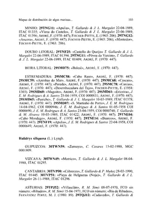 Mapas de distribución de algas martuas... 103
MíNHO: 29TN011: «Apulia», T. Gallardo & J. L. Margalet 22-04-1989,
[TAC 01335; «Viana do Castelo», T Gallardo & JI L. Marga/et 23-06-1989,
ITAC 01396; ARDRÉ, F. (1970:447); FISCHER-PIETTE, E. (1963:206). 29TN01 2:
«Ancora», ARDRÉ, F. (1970: 447); FSCHER-PIETTE, E. (1963: 206); «Montedor»,
FISCnER-PIErTE, E. (1963: 206).
DOURO LITORAL: 29TNF25: «Castello do Qucijo» Ji Gallardo & JI L.
A’fargalel 22-06-1989, ITAC 01394. 29TNG1I: «Póvoa do Varcim», Ji Gallardo
& JI L. Margalet 22-06-1989, ITAC 01409; ARDRÉ, F. (1970: 447).
BEIRA LITORAL: 29SMD’75: «Baleal», ARDRÉ, F. (1970: 447).
ESTREMAIJURA: 29SMCSS: «Cabo Raso», ARDRÉ, F. (1970: 447).
29SMC59: «Azenhas do Mar», ARDRÉ, F. (1970: 447). 29SMC68: «Cascais»,
ARDRÉ, E. (1970: 447); «Parede», ARDRÉ, F. (1970: 447). 29SMC78: «Caxias»,
ARORÉ, E. (1970: 447); «Desembocadura del Tajo», FIsCEER-PIETrE, E. (1958:
1303). 29SMD60: «Magoito», ARDRÉ, E. (1970: 447). Z9SMD6I: «Ericeira», JI
F.M. Rodrigues &A. Santos 25-04-1959, COL 0000831;ARDRÉ, F. (1970: 447).
29SMD65: ~<Peniehe»,T. Ga/lardo & JI L. Marga/et 10-03-1989, ITAC 01378;
ARDRÉ, F. (1970: 447). 29SMD87: «5. Martinho do Porto», JI E. M. Rodrigues
14-04-1962, COl 0000946; JI E. M. Rodrigues & A. Santos 01-05-1958 COl
0000690; JI E. AL Rodrigues & A. Santos 23-04-1959, COl 0000748; Ji Gal/ardo
& M. Alvarez l0-03-198S, ITAC 01422; ARDRÉ, F. (1970: 447). 29TNE04:
«Cabo Mondego», ARURÉ, F. (1970: 447). 29TNE14: «Buareos», ARDRÉ, E.
(1970: 447). 29TNE19: «Apulia», JI FM. Rodrigues & Santas 22-04-1958, COl
0000649; ARDRÉ, F. (1970: 447).
HalÍdrys siliquosa (L.) Lyngb.
GUIPUZCOA: 3OTWNS9: «Zumaya», C. Casares 15-02-1988, MGC
0001809.
VIZCAYA: 30TWN49: «Motrico», Ji Gallardo & JI L. Margalet 08-04-
1988, ITAC 01295.
CANTABRIA: 3OTVPOO: «Cóbreces», Ji Gallardo & E. Muñoz 28-03-1990,
ITAC 01445. 3OTVP51: «Playa de Helgueras (Noja)», Ji Gallardo & JI L.
Marga/et 26-11-1988, ITAC 01296.
ASTURIAS: 29TPJ52: «Villaselán», R. Al Simó 08-07-1970, FCO sin
número; «Ribadeo», R. M. Si¡n¿ 15-04-1971, FCO sin número; «Ría de Ribadeo»,
FERNÁNDEz PÉREZ, M. J. (1980: 89). 29TQJ12: «Cadavedo», Ji Gallardo &
 