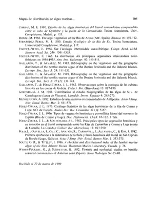 Mapas de distribución de atgas marinas... 105
CoRRA[, M. E. 1980. Estudio de las algas bentónicas del litoral santanderino comprendida
entre el cabo de qvambre y la punta de la C~arrastrada. Tesina licenciatura, IJniv.
Complutense, Madrid, p. 133.
DoNzE, M. 1968. Tbe algal vegetation of the Ria de Arosa (NW. Spain). Blumea 16: 159-192.
FERNÁNDEz PÉREz, M. J. 1980. Estudio ficológica de la fha de Ea. Tesina licenciatura,
Universidad Complutense, Madrid, p. 117.
FIsCHER-PIE E, E. 958. Sur lécologie intercotidale ouest-ibérique. Compt. Rend. Hebd.
S¿ances Acad, Sci. 246: 1301-1303.
FIsCIIER-PIETTE, E. ¡963. La distribution des principaux organismes intercotidaux nord-
ibériques en 1954-1955. Ann. Jnst. Océanogr. 40: 165-311.
(jAILARDO, T., & ALVAREz, M. ¡985. Bibliography on tbe vegetation and the geographic
distribution of the benthie marine algae of the Iberian Peninsula and ¡he Balearie Islands.
Excerpt. Bat. Sect. B. 24: 111-153.
GALLARDO. T., & ALVAREz, M. 1989. Bibliography on ¡he vegetation and the geograpbic
distribution of the bewthic marine nigne of the Iberian Península and the Balearie Islands.
Excerpt Bat, Sect. 8. 27 (2): 131-143.
GALLARDO, T., & PÉREz-CIRERA, J. L. 1982. Observaciones sobre la ecología de las cubetas
litorales en las costas de Galicia. Cal/ecl. Bat. (Barcelona) 13: 817-830.
GoRos IAGA, J. M. 198!. Contribución al estudio biogeográfico de las algas de 5. J. de
Gaztelugatxe (costa de Vizcaya). Lurralde. Jnvest. Espacio 4: 265-270.
MUÑOz-Cono, A. ¡982. Estudios de área mínima en comunidades de Anfipodos. Actas 1 Simp.
Ibe?. Estud. Bentos Mar. 2: 56 1-574.
PÉREz-CIRERA, J. L. 1975. Catálogo floristico de las algas bentónicas de la Ria de Coime y
Lage, NO. de España. Anales Inst. Bat. Cavanilles 32 (1): 5-87.
PÉREz-CIRERA, 1. L. 1976. Tipos de vegetación bentónicay cormofitica litoral del noroeste de
España (Ria de Corme y Lage). Doc. Pkytosaciol? 15-18: 87-122. 3 Tab.
I’ÉREz-CíuriRA, J. L., & MAlDONADO,]. L. 1982. Principales tipos de vegetación bentónica y
su zonación en el litoral comprendido entre las Rías de Camariflas y Corme y Lage (costa
de Camelle, La Coruña). Cal/ecL Bat. ¿Barcelona) 13: 893-910.
POLO, L.; OLIvELIA, 1.; GILI, C.; ANADÓN, R.~ CARBoNEI¡., J.; ALTAMIRA, C., & Ros,!. 1982.
Pi-imera aportación a la sistemática de la flora y fauna bentónica del litoral de San Ciprián
de Burda (Lugo, Galicia). Actas 1 Simp. Ibér. Estad. Bentos Ma,. 1: 333-375.
SoUTh, G. R., & TITTLEY, 1. 1986. A checklist and distribatianal mdcx of tbe benthic marine
algae of 1/le Notí At/antic Ocean. I-luntsman Manen Laboratory. Canada. p. 76.
WEBFR-PEUKERT, G., & SCI¡NETTER, R. 1982. Eloristie and ecological studies on benthic
seaweed communities of Asturian coast (Spain). Nava Hedivigia 36: 65-80.
Recibida el 22 de marza de 1990
 