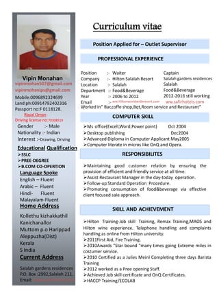 Curriculum vitae
Vipin Monahan
vipinmohan507@gmail.com
vipinmohanips@gmail.com
Home Address
Kollethu kizhakkathil
Kanichanallor
Muttom p.o Harippad
Aleppuzha(Dist)
Kerala
S India
Current Address
Salalah gardens residences
P.O. Box :2992,Salalah 211.
Email: www.safirhotels.com
Mobile:0096892324699
Land ph:00914792402316
Passport no:F 0118128.
Royal Oman
Driving license no:70308519
Language Spoke
English – Fluent
Arabic – Fluent
Hindi- Fluent
Malayalam-Fluent
PROFESSIONAL EXPERIENCE
Position Applied for – Outlet Supervisor
Position :-
Company :-
Location :-
Department :-
Year :-
Email :-
Waiter
Hilton Salalah Resort
Salalah
Food&Beverage
2006 to 2012
ww.Hiltonworldwideresort.com
Captain
Salalah gardens residences
Salalah
Food&Beverage
2012-2016 still working
ww.safirhotels.com
COMPUTER SKILL
Ms office(Excell,Word,Power point) Oct 2004
Desktop publishing Dec2004
Advanced Diploma in Computer Applicant May2005
Computer literate in micros like OnQ and Opera.
RESPONSIBILITES
Maintaining good customer relation by ensuring the
provision of efficient and friendly service at all time.
Assist Restaurant Manager in the day-today operation.
Follow-up Standard Operation Procedure.
Promoting consumption of food&beverage via effective
client focused sale approach.
SKILL AND ACHIEVEMENT
Hilton Training-Job skill Training, Remax Training,MAOS and
Hilton wine experience. Telephone handling and complaints
handling as online from Hilton university.
2011First Aid, Fire Training.
2010Awards “Star bound "many times going Extreme miles in
costumer service.
2010 Certified as a Julies Meinl Completing three days Barista
Training
2012 worked as a Pree opening Staff.
Achieved Job skill certificate and OnQ Certificates.
HACCP Training/ECOLAB
Gender :- Male
Nationality :- Indian
Interest :-Drawing, Driving
Worked in” Bar,coffe shop,Bqt,Room service and Restaurant”
Educational Qualification
SSLC
PREE-DEGREE
B.COM CO-OPERTION
 