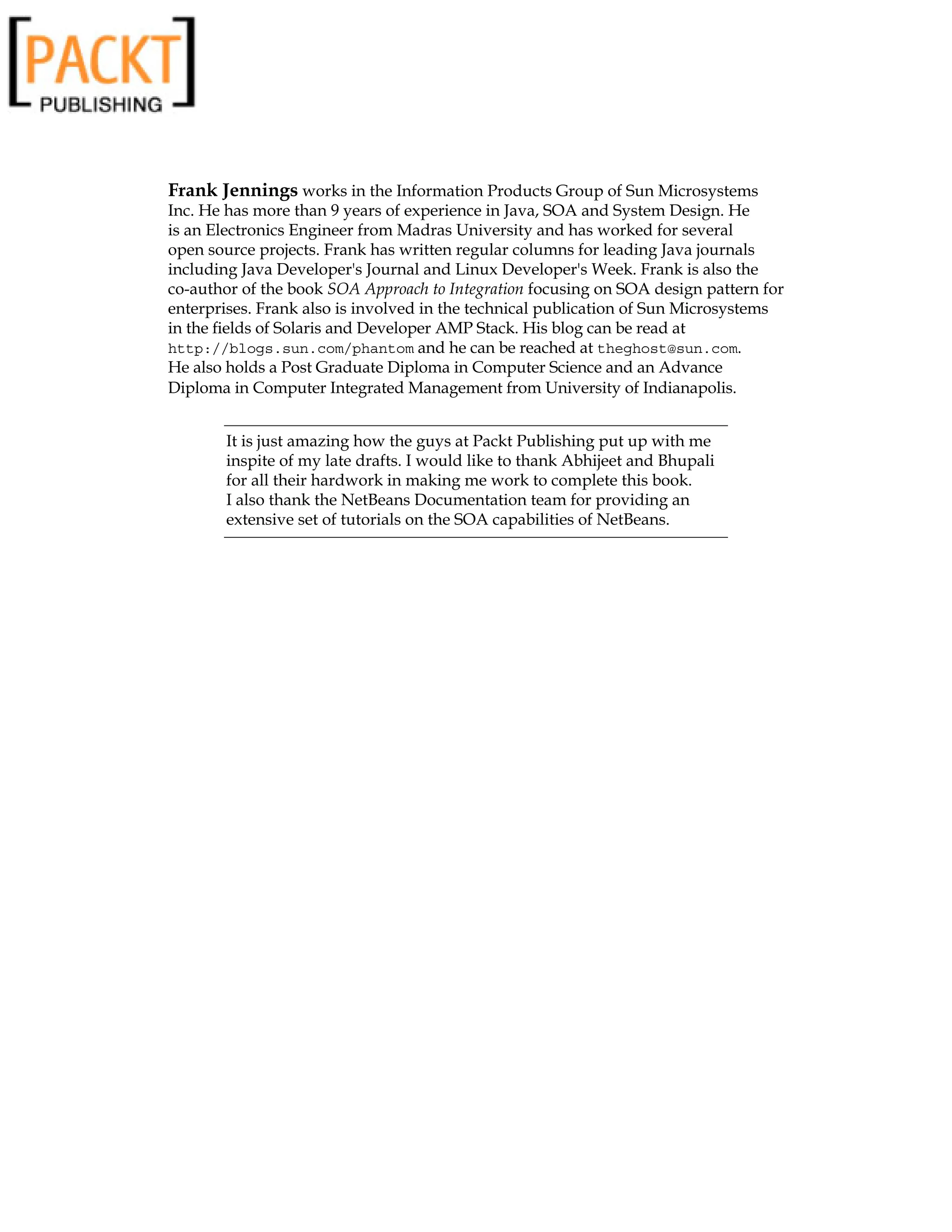 Frank Jennings works in the Information Products Group of Sun Microsystems
Inc. He has more than 9 years of experience in Java, SOA and System Design. He
is an Electronics Engineer from Madras University and has worked for several
open source projects. Frank has written regular columns for leading Java journals
including Java Developer's Journal and Linux Developer's Week. Frank is also the
co-author of the book SOA Approach to Integration focusing on SOA design pattern for
enterprises. Frank also is involved in the technical publication of Sun Microsystems
in the fields of Solaris and Developer AMP Stack. His blog can be read at
http://blogs.sun.com/phantom and he can be reached at theghost@sun.com.
He also holds a Post Graduate Diploma in Computer Science and an Advance
Diploma in Computer Integrated Management from University of Indianapolis.
It is just amazing how the guys at Packt Publishing put up with me
inspite of my late drafts. I would like to thank Abhijeet and Bhupali
for all their hardwork in making me work to complete this book.
I also thank the NetBeans Documentation team for providing an
extensive set of tutorials on the SOA capabilities of NetBeans.
 