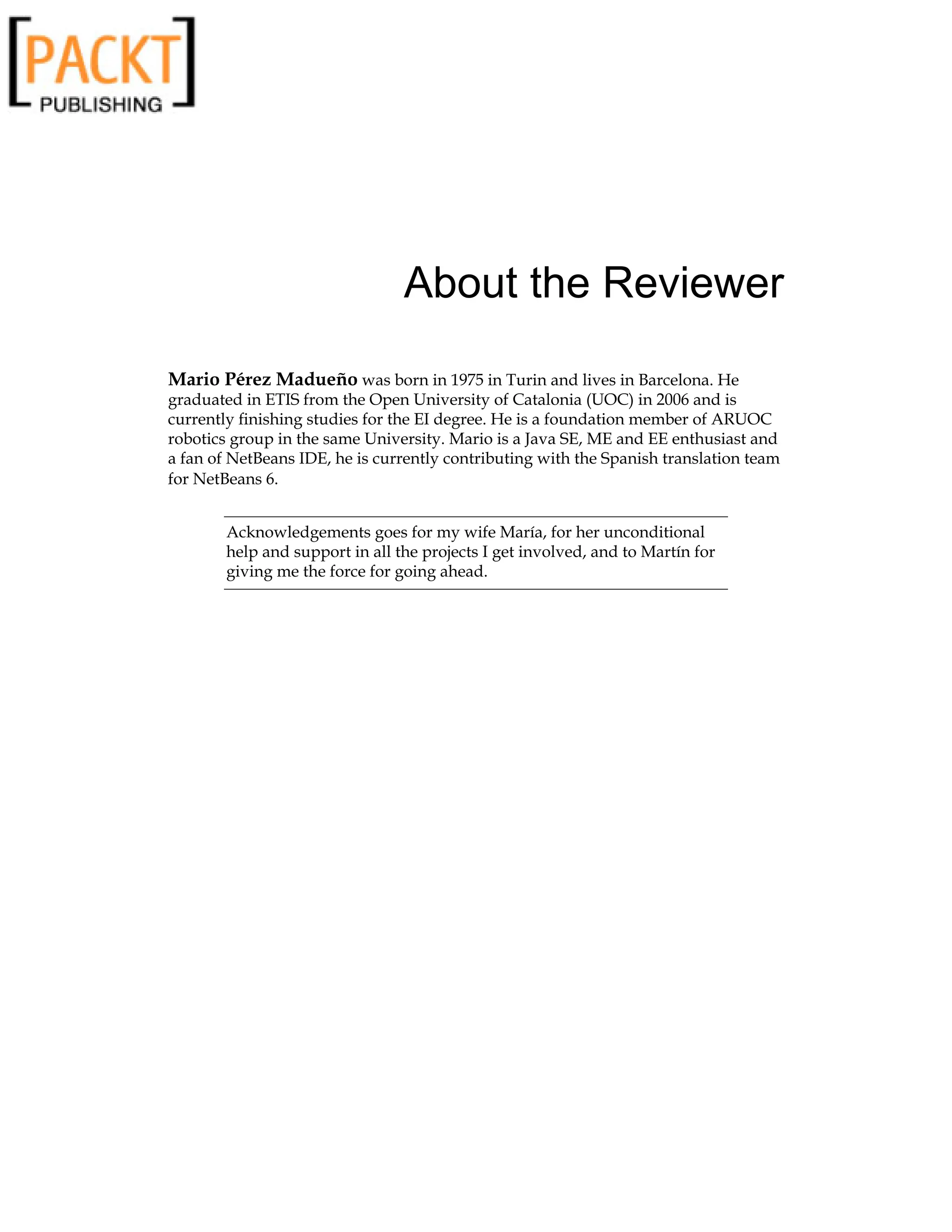 About the Reviewer
Mario Pérez Madueño was born in 1975 in Turin and lives in Barcelona. He
graduated in ETIS from the Open University of Catalonia (UOC) in 2006 and is
currently finishing studies for the EI degree. He is a foundation member of ARUOC
robotics group in the same University. Mario is a Java SE, ME and EE enthusiast and
a fan of NetBeans IDE, he is currently contributing with the Spanish translation team
for NetBeans 6.
Acknowledgements goes for my wife María, for her unconditional
help and support in all the projects I get involved, and to Martín for
giving me the force for going ahead.
 
