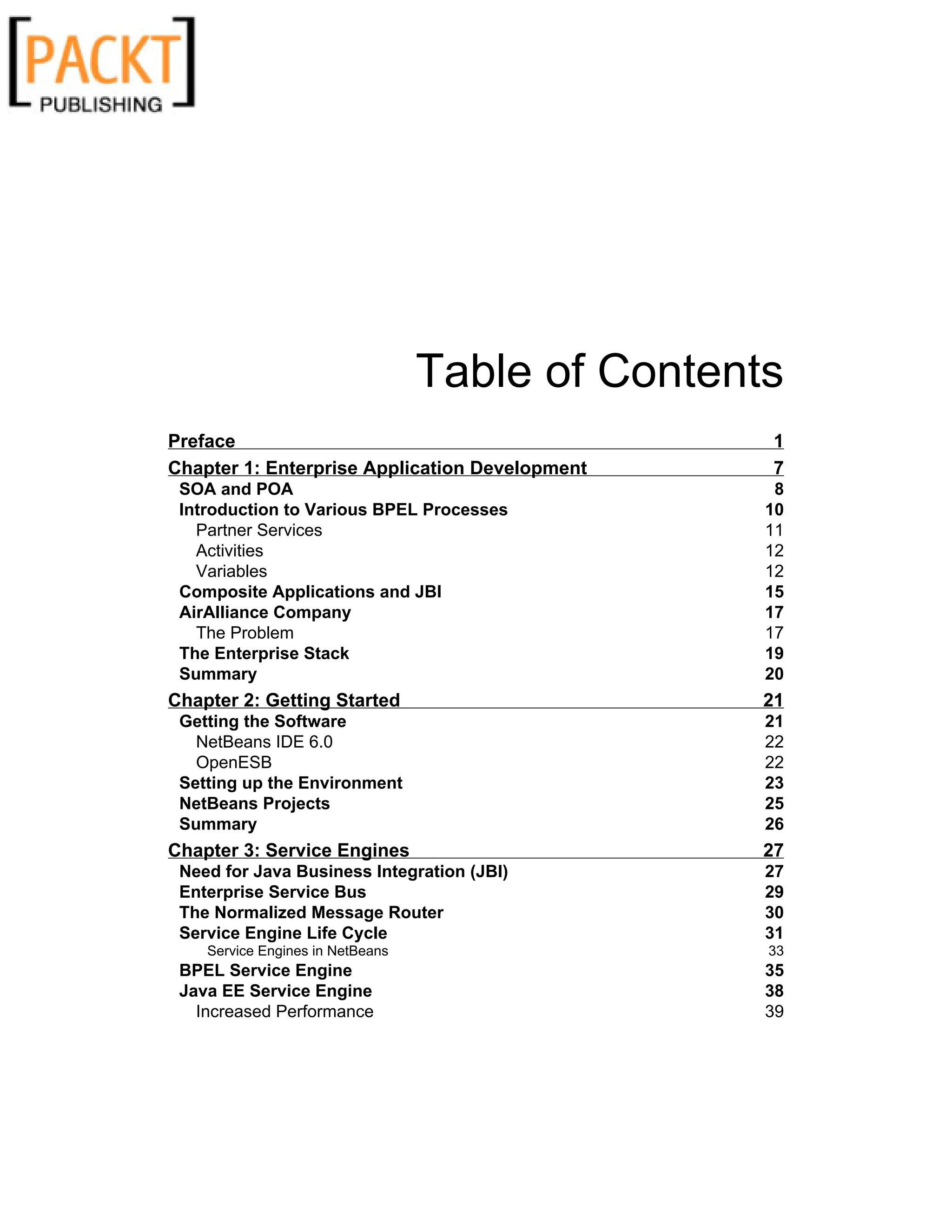 Table of Contents
Preface 1
Chapter 1: Enterprise Application Development 7
SOA and POA 8
Introduction to Various BPEL Processes 10
Partner Services 11
Activities 12
Variables 12
Composite Applications and JBI 15
AirAlliance Company 17
The Problem 17
The Enterprise Stack 19
Summary 20
Chapter 2: Getting Started 21
Getting the Software 21
NetBeans IDE 6.0 22
OpenESB 22
Setting up the Environment 23
NetBeans Projects 25
Summary 26
Chapter 3: Service Engines 27
Need for Java Business Integration (JBI) 27
Enterprise Service Bus 29
The Normalized Message Router 30
Service Engine Life Cycle 31
Service Engines in NetBeans 33
BPEL Service Engine 35
Java EE Service Engine 38
Increased Performance 39
 