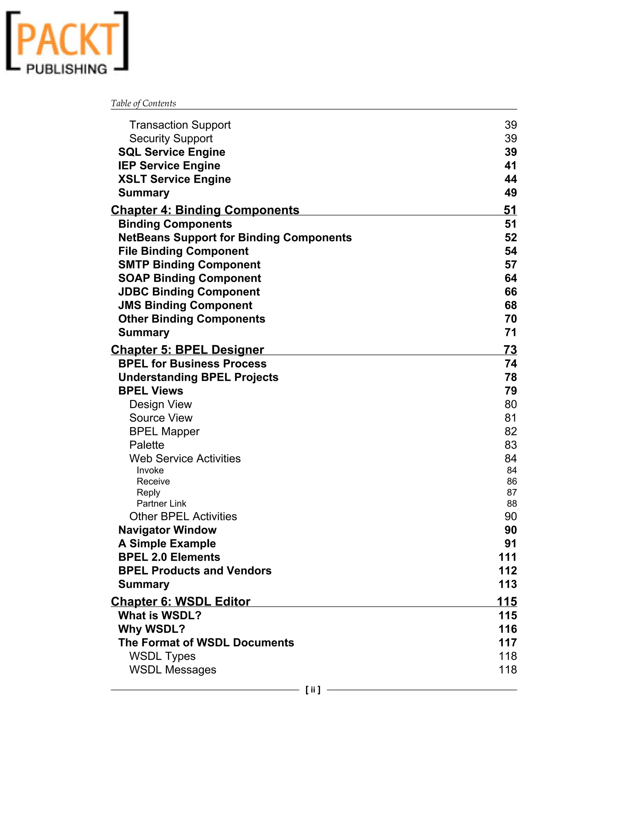 Table of Contents
[ ii ]
Transaction Support 39
Security Support 39
SQL Service Engine 39
IEP Service Engine 41
XSLT Service Engine 44
Summary 49
Chapter 4: Binding Components 51
Binding Components 51
NetBeans Support for Binding Components 52
File Binding Component 54
SMTP Binding Component 57
SOAP Binding Component 64
JDBC Binding Component 66
JMS Binding Component 68
Other Binding Components 70
Summary 71
Chapter 5: BPEL Designer 73
BPEL for Business Process 74
Understanding BPEL Projects 78
BPEL Views 79
Design View 80
Source View 81
BPEL Mapper 82
Palette 83
Web Service Activities 84
Invoke 84
Receive 86
Reply 87
Partner Link 88
Other BPEL Activities 90
Navigator Window 90
A Simple Example 91
BPEL 2.0 Elements 111
BPEL Products and Vendors 112
Summary 113
Chapter 6: WSDL Editor 115
What is WSDL? 115
Why WSDL? 116
The Format of WSDL Documents 117
WSDL Types 118
WSDL Messages 118
 