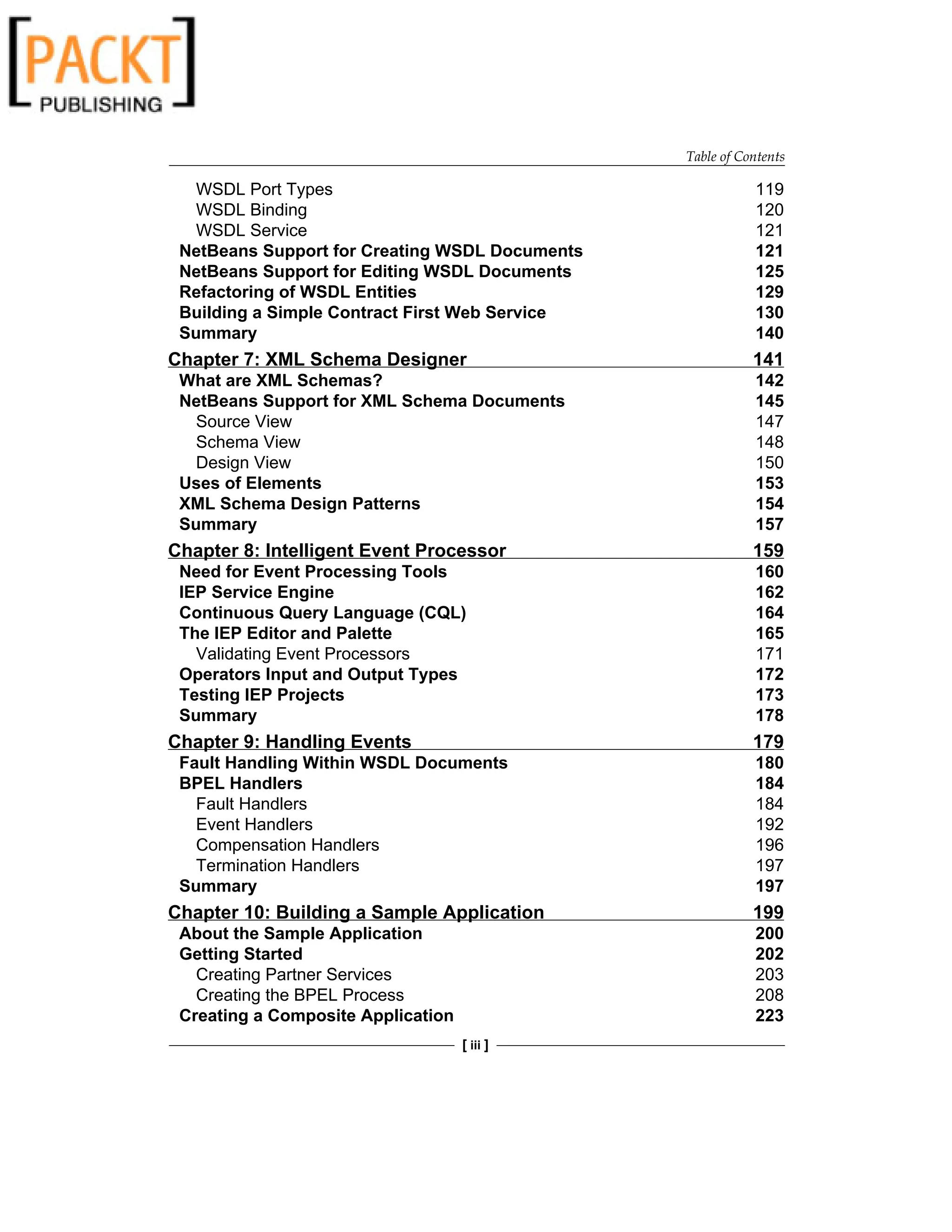 Table of Contents
[ iii ]
WSDL Port Types 119
WSDL Binding 120
WSDL Service 121
NetBeans Support for Creating WSDL Documents 121
NetBeans Support for Editing WSDL Documents 125
Refactoring of WSDL Entities 129
Building a Simple Contract First Web Service 130
Summary 140
Chapter 7: XML Schema Designer 141
What are XML Schemas? 142
NetBeans Support for XML Schema Documents 145
Source View 147
Schema View 148
Design View 150
Uses of Elements 153
XML Schema Design Patterns 154
Summary 157
Chapter 8: Intelligent Event Processor 159
Need for Event Processing Tools 160
IEP Service Engine 162
Continuous Query Language (CQL) 164
The IEP Editor and Palette 165
Validating Event Processors 171
Operators Input and Output Types 172
Testing IEP Projects 173
Summary 178
Chapter 9: Handling Events 179
Fault Handling Within WSDL Documents 180
BPEL Handlers 184
Fault Handlers 184
Event Handlers 192
Compensation Handlers 196
Termination Handlers 197
Summary 197
Chapter 10: Building a Sample Application 199
About the Sample Application 200
Getting Started 202
Creating Partner Services 203
Creating the BPEL Process 208
Creating a Composite Application 223
 
