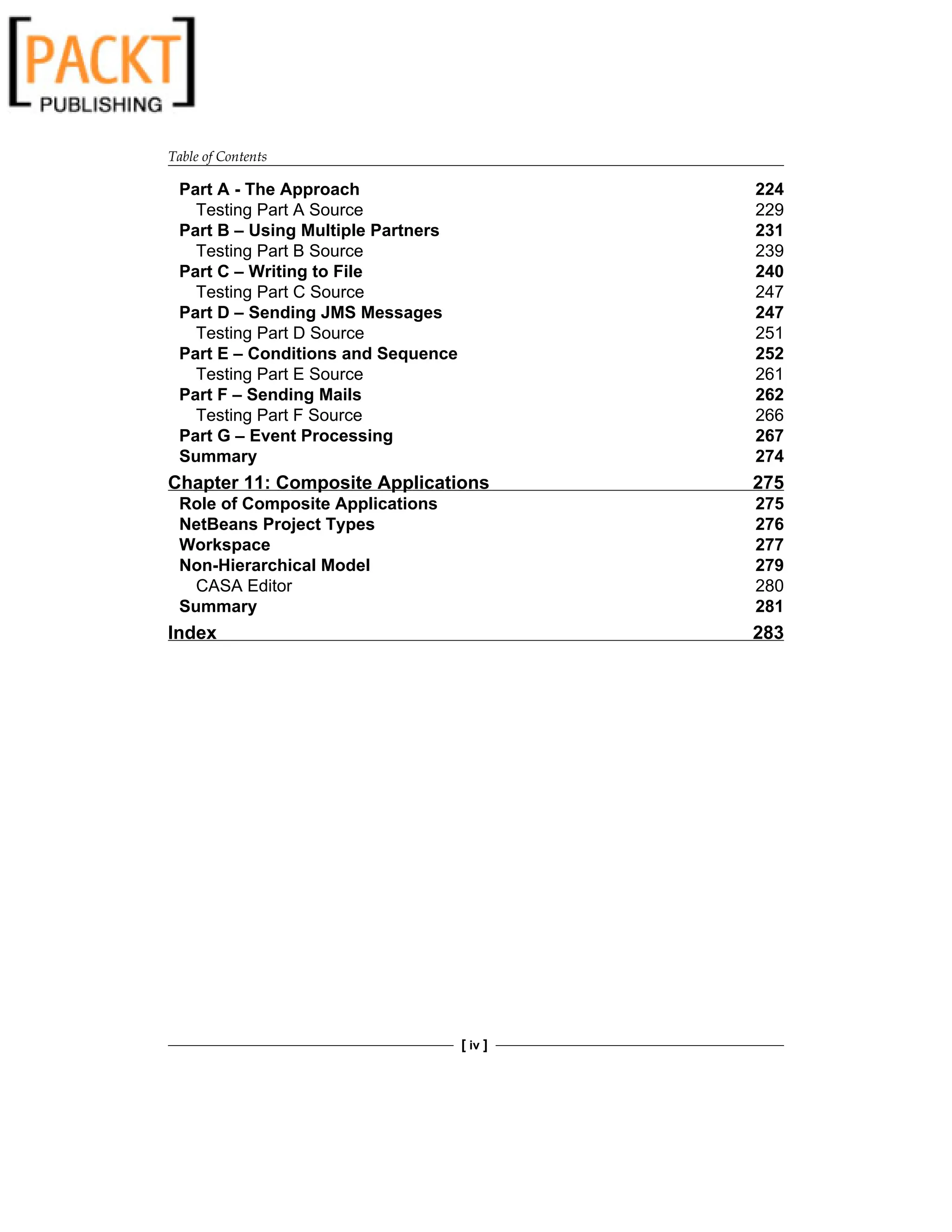 Table of Contents
[ iv ]
Part A - The Approach 224
Testing Part A Source 229
Part B – Using Multiple Partners 231
Testing Part B Source 239
Part C – Writing to File 240
Testing Part C Source 247
Part D – Sending JMS Messages 247
Testing Part D Source 251
Part E – Conditions and Sequence 252
Testing Part E Source 261
Part F – Sending Mails 262
Testing Part F Source 266
Part G – Event Processing 267
Summary 274
Chapter 11: Composite Applications 275
Role of Composite Applications 275
NetBeans Project Types 276
Workspace 277
Non-Hierarchical Model 279
CASA Editor 280
Summary 281
Index 283
 