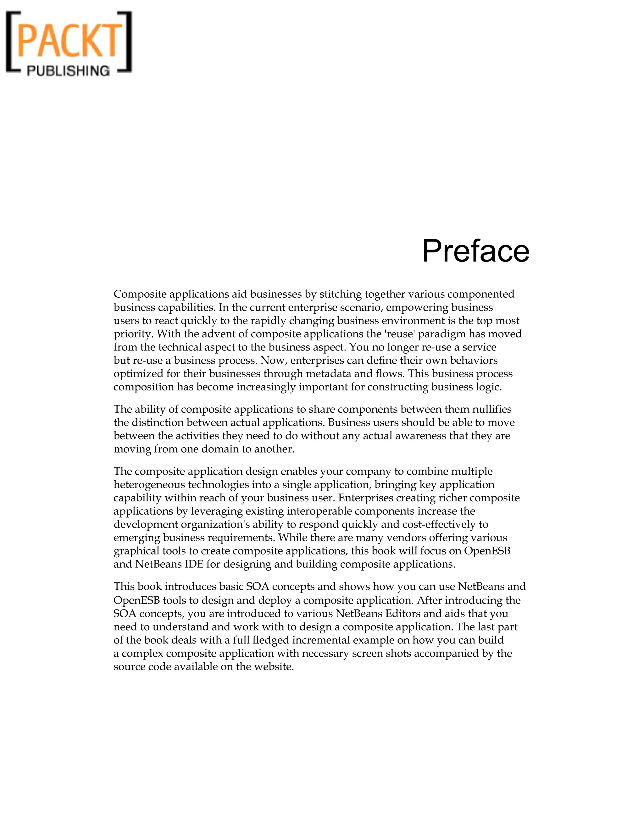 Preface
Composite applications aid businesses by stitching together various componented
business capabilities. In the current enterprise scenario, empowering business
users to react quickly to the rapidly changing business environment is the top most
priority. With the advent of composite applications the 'reuse' paradigm has moved
from the technical aspect to the business aspect. You no longer re-use a service
but re-use a business process. Now, enterprises can define their own behaviors
optimized for their businesses through metadata and flows. This business process
composition has become increasingly important for constructing business logic.
The ability of composite applications to share components between them nullifies
the distinction between actual applications. Business users should be able to move
between the activities they need to do without any actual awareness that they are
moving from one domain to another.
The composite application design enables your company to combine multiple
heterogeneous technologies into a single application, bringing key application
capability within reach of your business user. Enterprises creating richer composite
applications by leveraging existing interoperable components increase the
development organization's ability to respond quickly and cost-effectively to
emerging business requirements. While there are many vendors offering various
graphical tools to create composite applications, this book will focus on OpenESB
and NetBeans IDE for designing and building composite applications.
This book introduces basic SOA concepts and shows how you can use NetBeans and
OpenESB tools to design and deploy a composite application. After introducing the
SOA concepts, you are introduced to various NetBeans Editors and aids that you
need to understand and work with to design a composite application. The last part
of the book deals with a full fledged incremental example on how you can build
a complex composite application with necessary screen shots accompanied by the
source code available on the website.
 