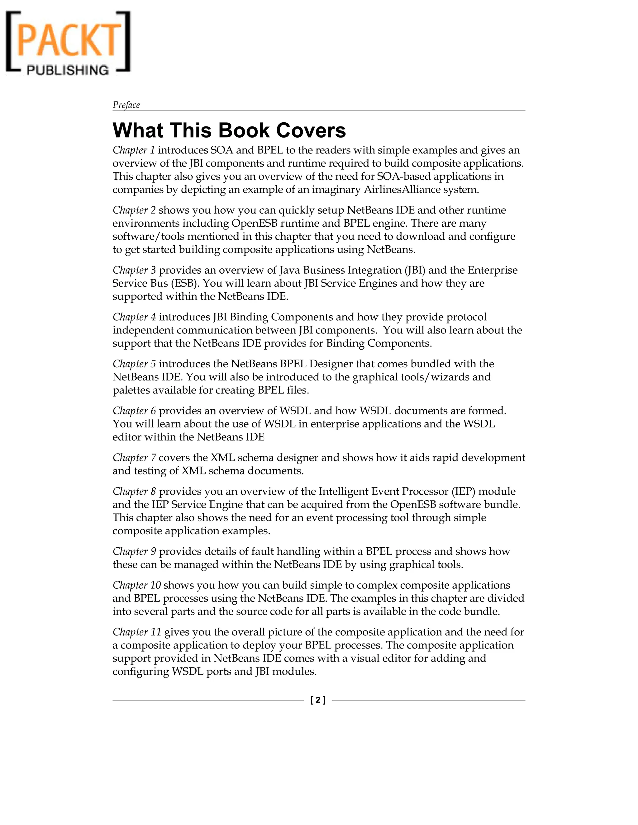 Preface
[  ]
What This Book Covers
Chapter 1 introduces SOA and BPEL to the readers with simple examples and gives an
overview of the JBI components and runtime required to build composite applications.
This chapter also gives you an overview of the need for SOA-based applications in
companies by depicting an example of an imaginary AirlinesAlliance system.
Chapter 2 shows you how you can quickly setup NetBeans IDE and other runtime
environments including OpenESB runtime and BPEL engine. There are many
software/tools mentioned in this chapter that you need to download and configure
to get started building composite applications using NetBeans.
Chapter 3 provides an overview of Java Business Integration (JBI) and the Enterprise
Service Bus (ESB). You will learn about JBI Service Engines and how they are
supported within the NetBeans IDE.
Chapter 4 introduces JBI Binding Components and how they provide protocol
independent communication between JBI components. You will also learn about the
support that the NetBeans IDE provides for Binding Components.
Chapter 5 introduces the NetBeans BPEL Designer that comes bundled with the
NetBeans IDE. You will also be introduced to the graphical tools/wizards and
palettes available for creating BPEL files.
Chapter 6 provides an overview of WSDL and how WSDL documents are formed.
You will learn about the use of WSDL in enterprise applications and the WSDL
editor within the NetBeans IDE
Chapter 7 covers the XML schema designer and shows how it aids rapid development
and testing of XML schema documents.
Chapter 8 provides you an overview of the Intelligent Event Processor (IEP) module
and the IEP Service Engine that can be acquired from the OpenESB software bundle.
This chapter also shows the need for an event processing tool through simple
composite application examples.
Chapter 9 provides details of fault handling within a BPEL process and shows how
these can be managed within the NetBeans IDE by using graphical tools.
Chapter 10 shows you how you can build simple to complex composite applications
and BPEL processes using the NetBeans IDE. The examples in this chapter are divided
into several parts and the source code for all parts is available in the code bundle.
Chapter 11 gives you the overall picture of the composite application and the need for
a composite application to deploy your BPEL processes. The composite application
support provided in NetBeans IDE comes with a visual editor for adding and
configuring WSDL ports and JBI modules.
 