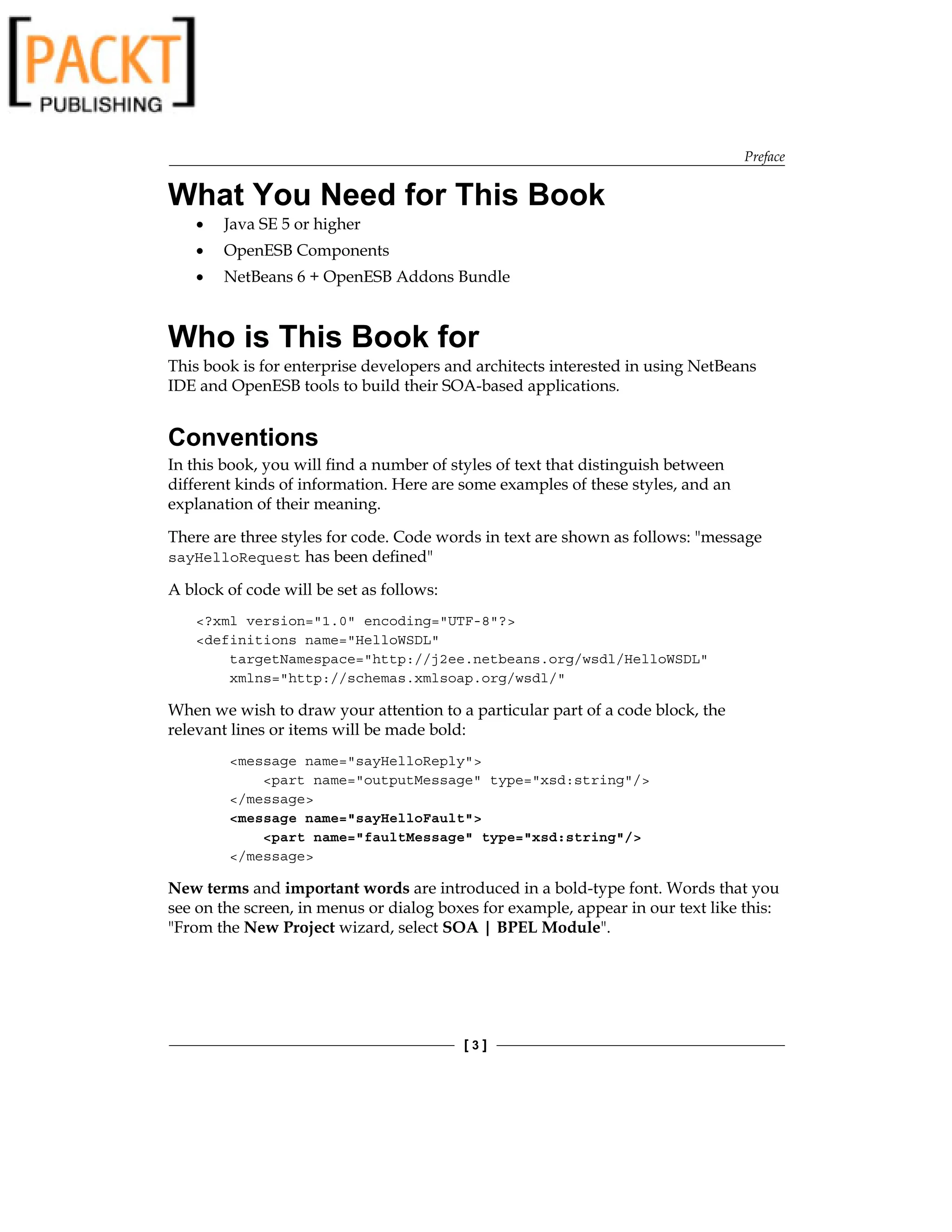 Preface
[  ]
What You Need for This Book
Java SE 5 or higher
OpenESB Components
NetBeans 6 + OpenESB Addons Bundle
Who is This Book for
This book is for enterprise developers and architects interested in using NetBeans
IDE and OpenESB tools to build their SOA-based applications.
Conventions
In this book, you will find a number of styles of text that distinguish between
different kinds of information. Here are some examples of these styles, and an
explanation of their meaning.
There are three styles for code. Code words in text are shown as follows: message
sayHelloRequest has been defined
A block of code will be set as follows:
?xml version=1.0 encoding=UTF-8?
definitions name=HelloWSDL
targetNamespace=http://j2ee.netbeans.org/wsdl/HelloWSDL
xmlns=http://schemas.xmlsoap.org/wsdl/
When we wish to draw your attention to a particular part of a code block, the
relevant lines or items will be made bold:
message name=sayHelloReply
part name=outputMessage type=xsd:string/
/message
message name=sayHelloFault
part name=faultMessage type=xsd:string/
/message
New terms and important words are introduced in a bold-type font. Words that you
see on the screen, in menus or dialog boxes for example, appear in our text like this:
From the New Project wizard, select SOA | BPEL Module.
•
•
•
 