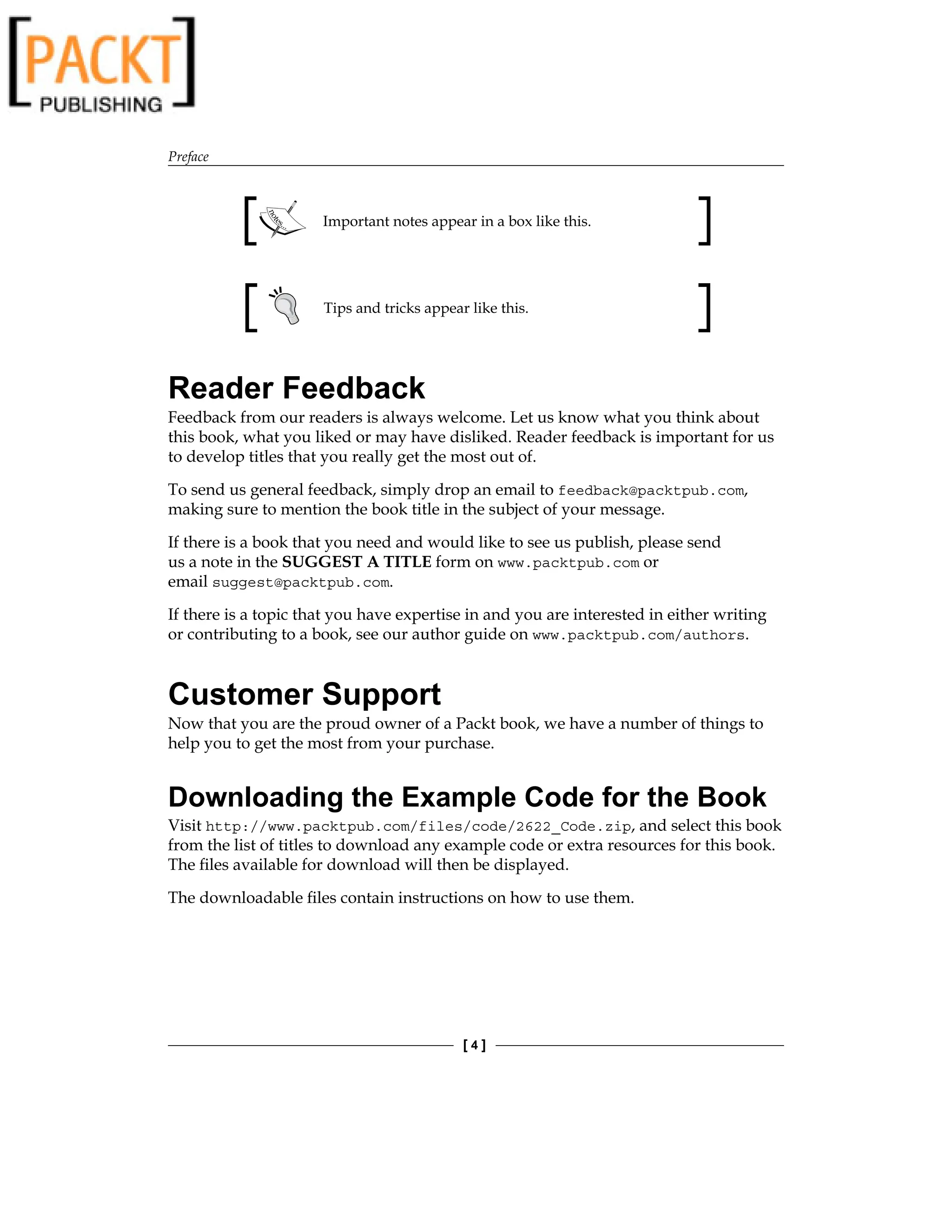 Preface
[  ]
Important notes appear in a box like this.
Tips and tricks appear like this.
Reader Feedback
Feedback from our readers is always welcome. Let us know what you think about
this book, what you liked or may have disliked. Reader feedback is important for us
to develop titles that you really get the most out of.
To send us general feedback, simply drop an email to feedback@packtpub.com,
making sure to mention the book title in the subject of your message.
If there is a book that you need and would like to see us publish, please send
us a note in the SUGGEST A TITLE form on www.packtpub.com or
email suggest@packtpub.com.
If there is a topic that you have expertise in and you are interested in either writing
or contributing to a book, see our author guide on www.packtpub.com/authors.
Customer Support
Now that you are the proud owner of a Packt book, we have a number of things to
help you to get the most from your purchase.
Downloading the Example Code for the Book
Visit http://www.packtpub.com/files/code/2622_Code.zip, and select this book
from the list of titles to download any example code or extra resources for this book.
The files available for download will then be displayed.
The downloadable files contain instructions on how to use them.
 