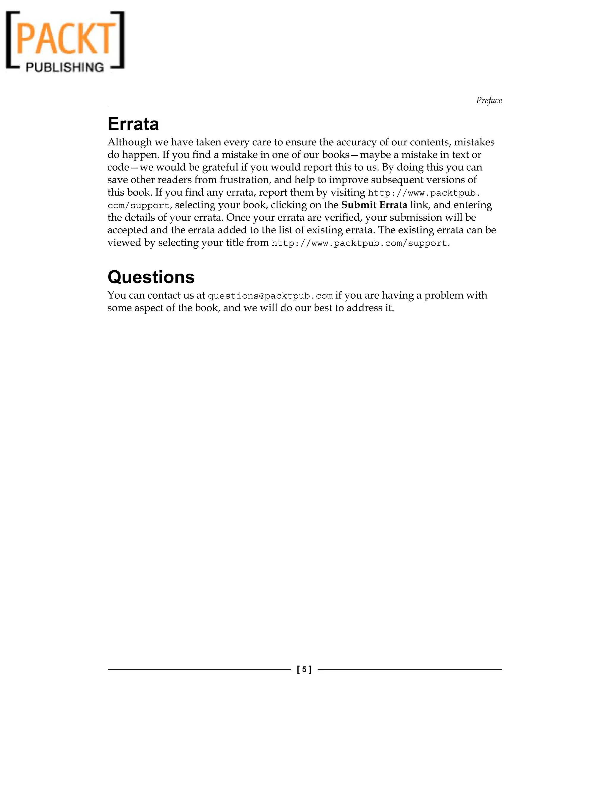 Preface
[  ]
Errata
Although we have taken every care to ensure the accuracy of our contents, mistakes
do happen. If you find a mistake in one of our books—maybe a mistake in text or
code—we would be grateful if you would report this to us. By doing this you can
save other readers from frustration, and help to improve subsequent versions of
this book. If you find any errata, report them by visiting http://www.packtpub.
com/support, selecting your book, clicking on the Submit Errata link, and entering
the details of your errata. Once your errata are verified, your submission will be
accepted and the errata added to the list of existing errata. The existing errata can be
viewed by selecting your title from http://www.packtpub.com/support.
Questions
You can contact us at questions@packtpub.com if you are having a problem with
some aspect of the book, and we will do our best to address it.
 