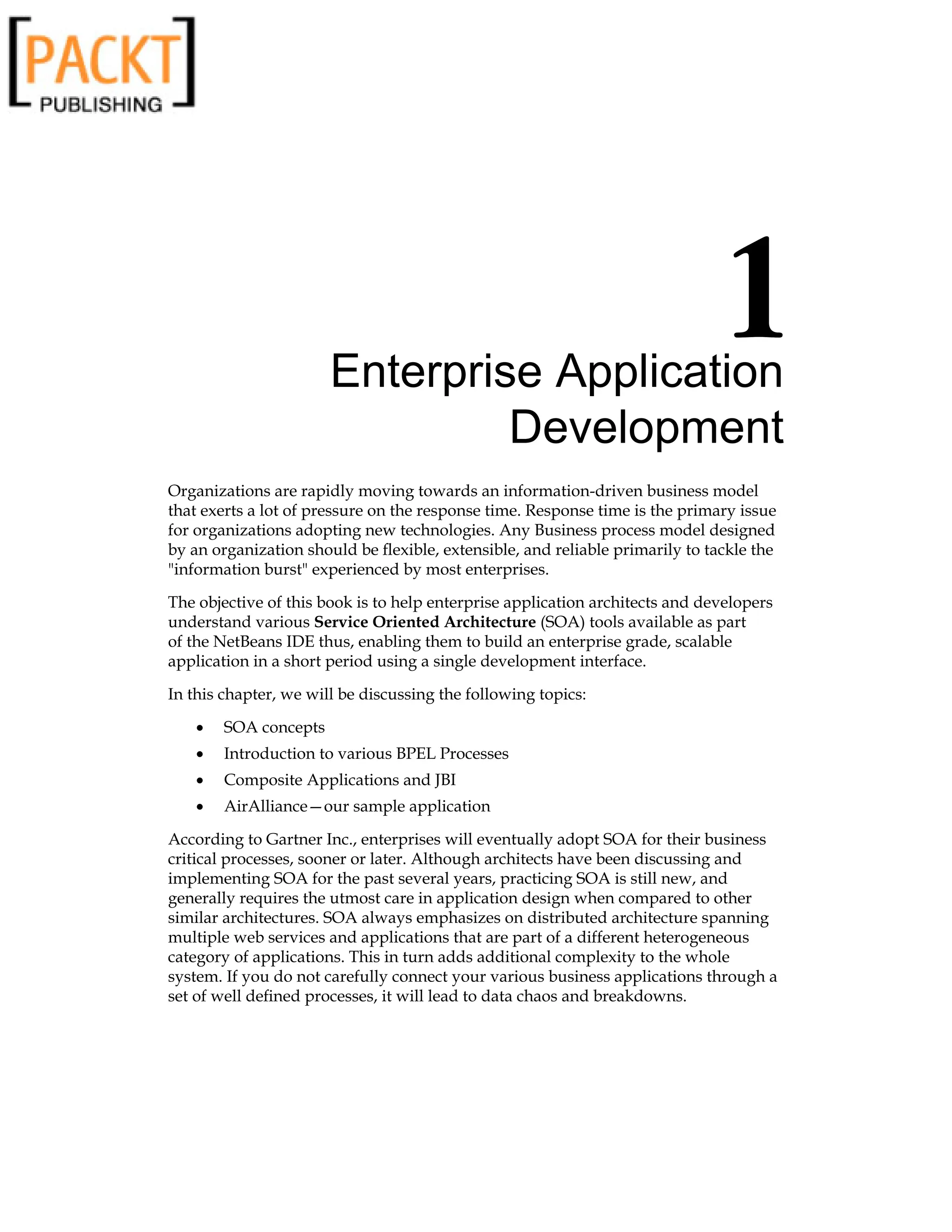 Enterprise Application
Development
Organizations are rapidly moving towards an information-driven business model
that exerts a lot of pressure on the response time. Response time is the primary issue
for organizations adopting new technologies. Any Business process model designed
by an organization should be flexible, extensible, and reliable primarily to tackle the
information burst experienced by most enterprises.
The objective of this book is to help enterprise application architects and developers
understand various Service Oriented Architecture (SOA) tools available as part
of the NetBeans IDE thus, enabling them to build an enterprise grade, scalable
application in a short period using a single development interface.
In this chapter, we will be discussing the following topics:
SOA concepts
Introduction to various BPEL Processes
Composite Applications and JBI
AirAlliance—our sample application
According to Gartner Inc., enterprises will eventually adopt SOA for their business
critical processes, sooner or later. Although architects have been discussing and
implementing SOA for the past several years, practicing SOA is still new, and
generally requires the utmost care in application design when compared to other
similar architectures. SOA always emphasizes on distributed architecture spanning
multiple web services and applications that are part of a different heterogeneous
category of applications. This in turn adds additional complexity to the whole
system. If you do not carefully connect your various business applications through a
set of well defined processes, it will lead to data chaos and breakdowns.
•
•
•
•
 