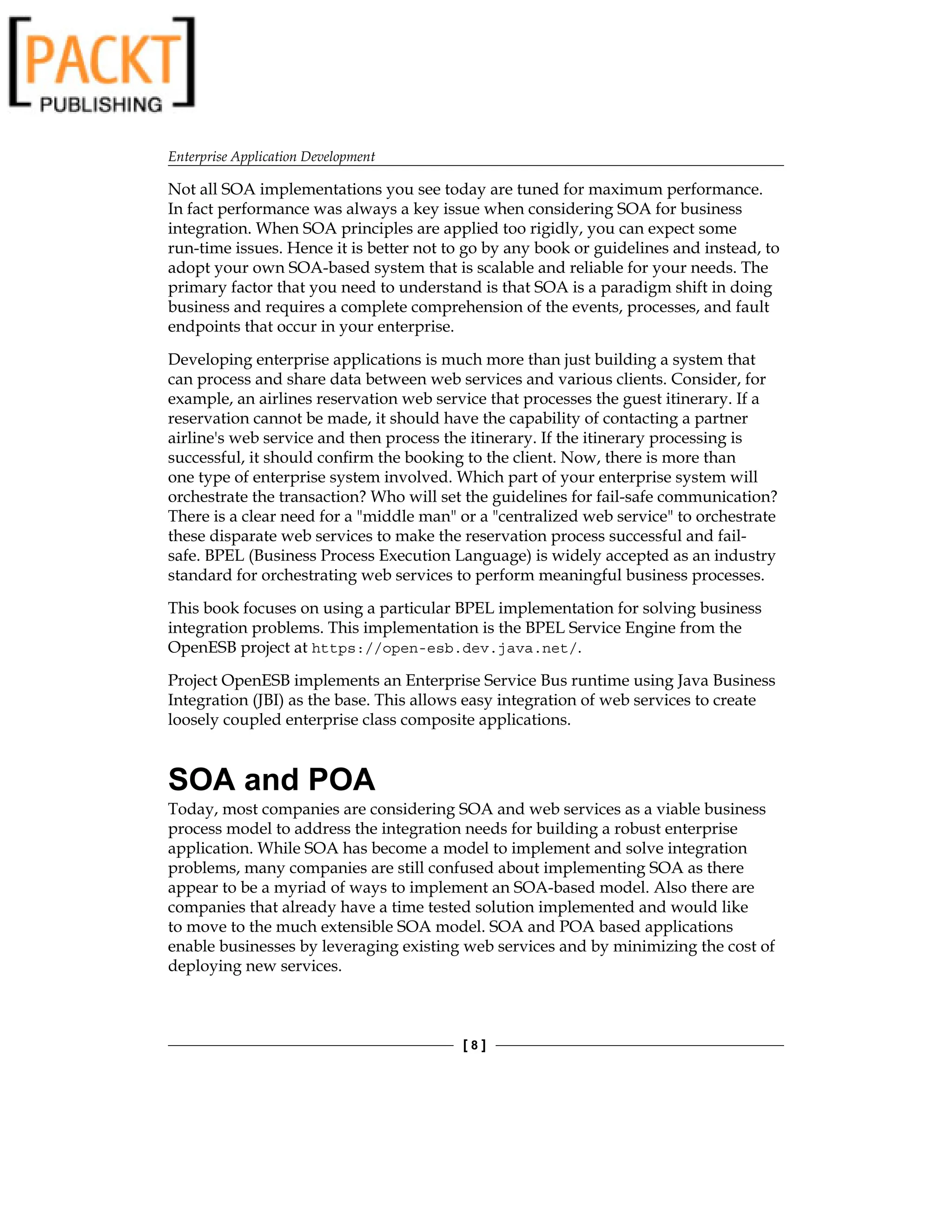 Enterprise Application Development
[  ]
Not all SOA implementations you see today are tuned for maximum performance.
In fact performance was always a key issue when considering SOA for business
integration. When SOA principles are applied too rigidly, you can expect some
run-time issues. Hence it is better not to go by any book or guidelines and instead, to
adopt your own SOA-based system that is scalable and reliable for your needs. The
primary factor that you need to understand is that SOA is a paradigm shift in doing
business and requires a complete comprehension of the events, processes, and fault
endpoints that occur in your enterprise.
Developing enterprise applications is much more than just building a system that
can process and share data between web services and various clients. Consider, for
example, an airlines reservation web service that processes the guest itinerary. If a
reservation cannot be made, it should have the capability of contacting a partner
airline's web service and then process the itinerary. If the itinerary processing is
successful, it should confirm the booking to the client. Now, there is more than
one type of enterprise system involved. Which part of your enterprise system will
orchestrate the transaction? Who will set the guidelines for fail-safe communication?
There is a clear need for a middle man or a centralized web service to orchestrate
these disparate web services to make the reservation process successful and fail-
safe. BPEL (Business Process Execution Language) is widely accepted as an industry
standard for orchestrating web services to perform meaningful business processes.
This book focuses on using a particular BPEL implementation for solving business
integration problems. This implementation is the BPEL Service Engine from the
OpenESB project at https://open-esb.dev.java.net/.
Project OpenESB implements an Enterprise Service Bus runtime using Java Business
Integration (JBI) as the base. This allows easy integration of web services to create
loosely coupled enterprise class composite applications.
SOA and POA
Today, most companies are considering SOA and web services as a viable business
process model to address the integration needs for building a robust enterprise
application. While SOA has become a model to implement and solve integration
problems, many companies are still confused about implementing SOA as there
appear to be a myriad of ways to implement an SOA-based model. Also there are
companies that already have a time tested solution implemented and would like
to move to the much extensible SOA model. SOA and POA based applications
enable businesses by leveraging existing web services and by minimizing the cost of
deploying new services.
 