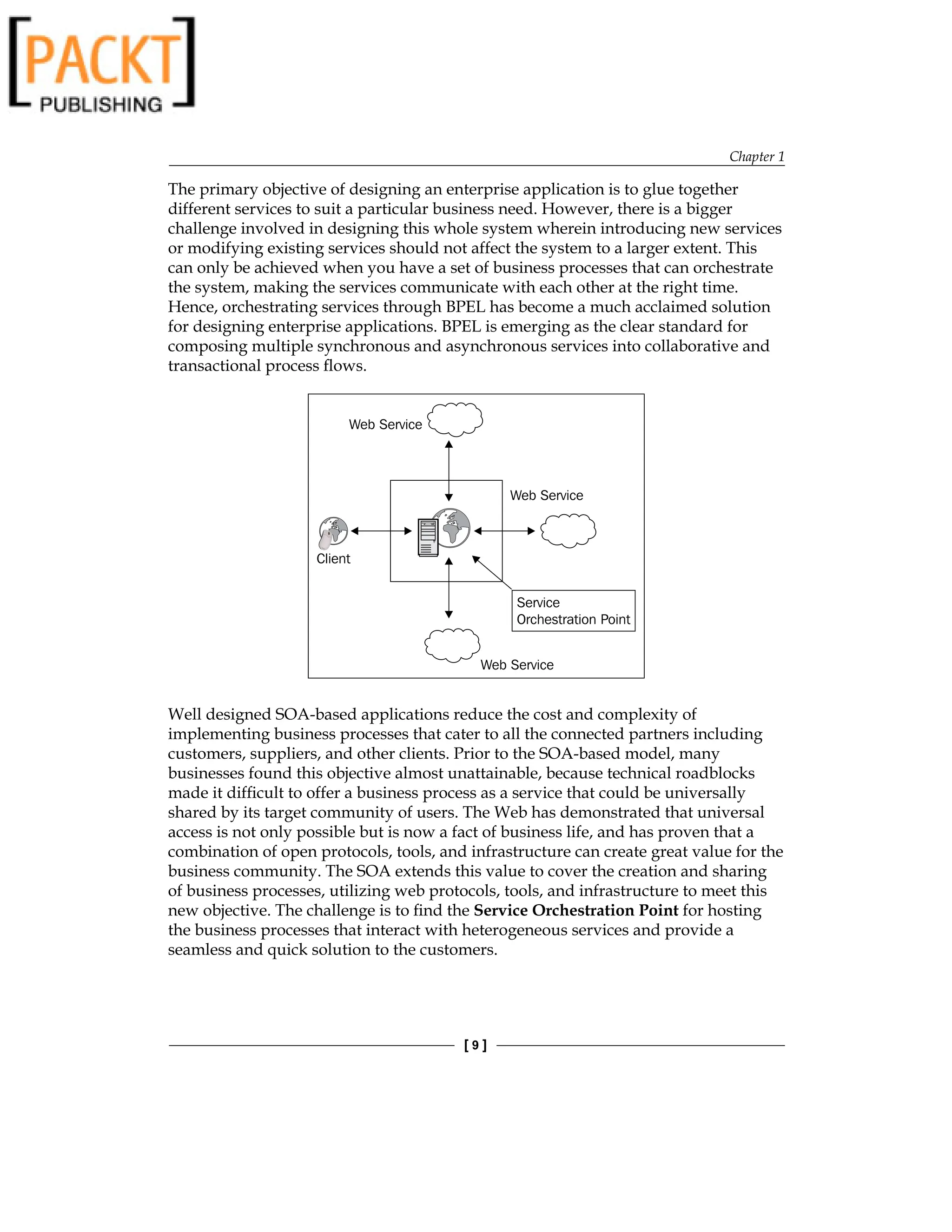 Chapter 1
[  ]
The primary objective of designing an enterprise application is to glue together
different services to suit a particular business need. However, there is a bigger
challenge involved in designing this whole system wherein introducing new services
or modifying existing services should not affect the system to a larger extent. This
can only be achieved when you have a set of business processes that can orchestrate
the system, making the services communicate with each other at the right time.
Hence, orchestrating services through BPEL has become a much acclaimed solution
for designing enterprise applications. BPEL is emerging as the clear standard for
composing multiple synchronous and asynchronous services into collaborative and
transactional process flows.
Web Service
Web Service
Service
Orchestration Point
Client
Web Service
Well designed SOA-based applications reduce the cost and complexity of
implementing business processes that cater to all the connected partners including
customers, suppliers, and other clients. Prior to the SOA-based model, many
businesses found this objective almost unattainable, because technical roadblocks
made it difficult to offer a business process as a service that could be universally
shared by its target community of users. The Web has demonstrated that universal
access is not only possible but is now a fact of business life, and has proven that a
combination of open protocols, tools, and infrastructure can create great value for the
business community. The SOA extends this value to cover the creation and sharing
of business processes, utilizing web protocols, tools, and infrastructure to meet this
new objective. The challenge is to find the Service Orchestration Point for hosting
the business processes that interact with heterogeneous services and provide a
seamless and quick solution to the customers.
 