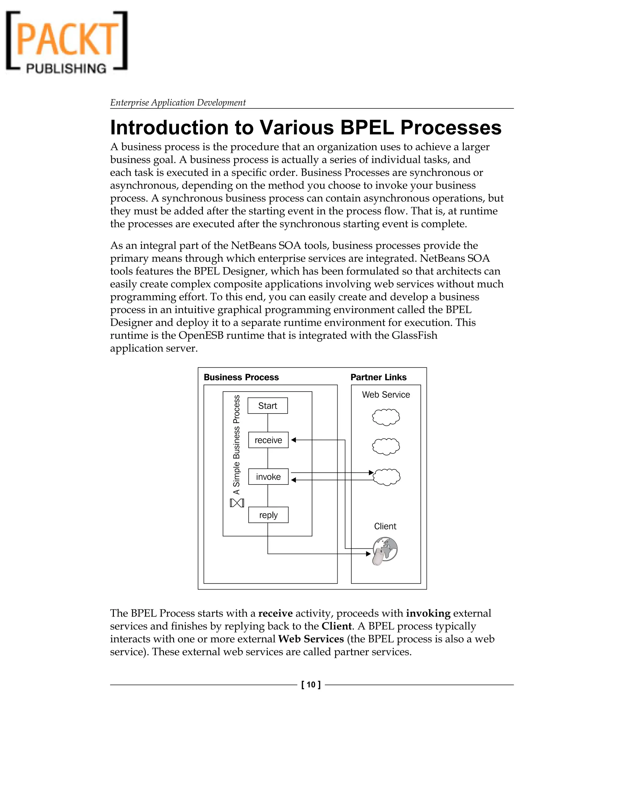 Enterprise Application Development
[ 10 ]
Introduction to Various BPEL Processes
A business process is the procedure that an organization uses to achieve a larger
business goal. A business process is actually a series of individual tasks, and
each task is executed in a specific order. Business Processes are synchronous or
asynchronous, depending on the method you choose to invoke your business
process. A synchronous business process can contain asynchronous operations, but
they must be added after the starting event in the process flow. That is, at runtime
the processes are executed after the synchronous starting event is complete.
As an integral part of the NetBeans SOA tools, business processes provide the
primary means through which enterprise services are integrated. NetBeans SOA
tools features the BPEL Designer, which has been formulated so that architects can
easily create complex composite applications involving web services without much
programming effort. To this end, you can easily create and develop a business
process in an intuitive graphical programming environment called the BPEL
Designer and deploy it to a separate runtime environment for execution. This
runtime is the OpenESB runtime that is integrated with the GlassFish
application server.
The BPEL Process starts with a receive activity, proceeds with invoking external
services and finishes by replying back to the Client. A BPEL process typically
interacts with one or more external Web Services (the BPEL process is also a web
service). These external web services are called partner services.
 