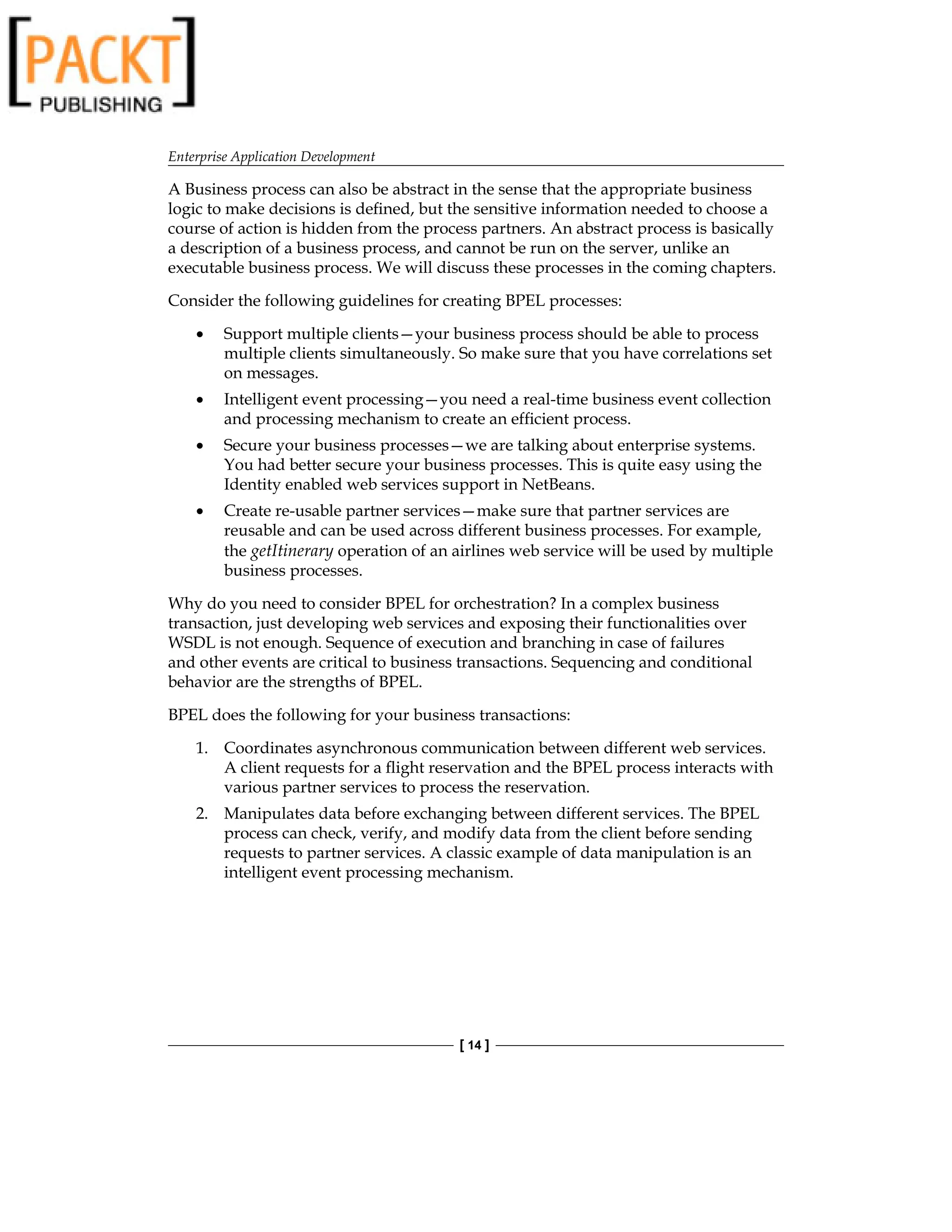 Enterprise Application Development
[ 14 ]
A Business process can also be abstract in the sense that the appropriate business
logic to make decisions is defined, but the sensitive information needed to choose a
course of action is hidden from the process partners. An abstract process is basically
a description of a business process, and cannot be run on the server, unlike an
executable business process. We will discuss these processes in the coming chapters.
Consider the following guidelines for creating BPEL processes:
Support multiple clients—your business process should be able to process
multiple clients simultaneously. So make sure that you have correlations set
on messages.
Intelligent event processing—you need a real-time business event collection
and processing mechanism to create an efficient process.
Secure your business processes—we are talking about enterprise systems.
You had better secure your business processes. This is quite easy using the
Identity enabled web services support in NetBeans.
Create re-usable partner services—make sure that partner services are
reusable and can be used across different business processes. For example,
the getItinerary operation of an airlines web service will be used by multiple
business processes.
Why do you need to consider BPEL for orchestration? In a complex business
transaction, just developing web services and exposing their functionalities over
WSDL is not enough. Sequence of execution and branching in case of failures
and other events are critical to business transactions. Sequencing and conditional
behavior are the strengths of BPEL.
BPEL does the following for your business transactions:
1. Coordinates asynchronous communication between different web services.
A client requests for a flight reservation and the BPEL process interacts with
various partner services to process the reservation.
2. Manipulates data before exchanging between different services. The BPEL
process can check, verify, and modify data from the client before sending
requests to partner services. A classic example of data manipulation is an
intelligent event processing mechanism.
•
•
•
•
 
