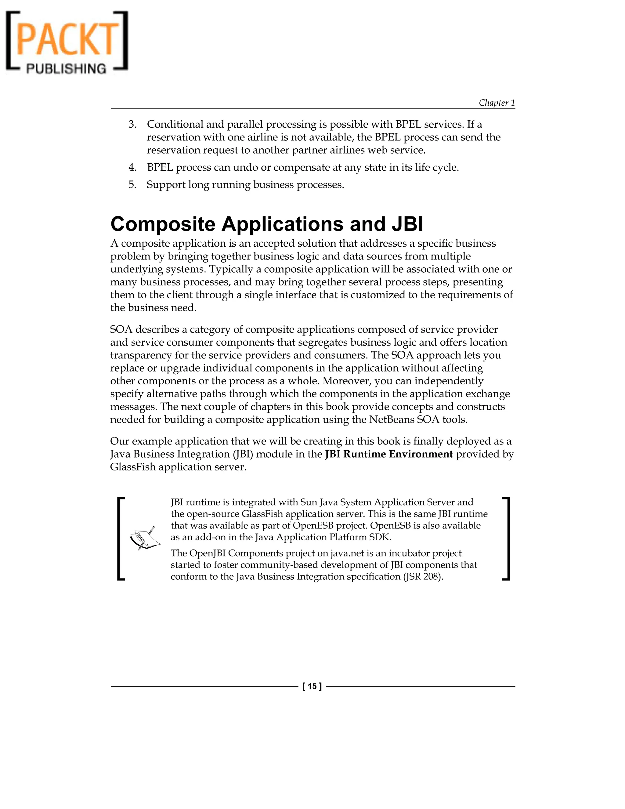 Chapter 1
[ 15 ]
3. Conditional and parallel processing is possible with BPEL services. If a
reservation with one airline is not available, the BPEL process can send the
reservation request to another partner airlines web service.
4. BPEL process can undo or compensate at any state in its life cycle.
5. Support long running business processes.
Composite Applications and JBI
A composite application is an accepted solution that addresses a specific business
problem by bringing together business logic and data sources from multiple
underlying systems. Typically a composite application will be associated with one or
many business processes, and may bring together several process steps, presenting
them to the client through a single interface that is customized to the requirements of
the business need.
SOA describes a category of composite applications composed of service provider
and service consumer components that segregates business logic and offers location
transparency for the service providers and consumers. The SOA approach lets you
replace or upgrade individual components in the application without affecting
other components or the process as a whole. Moreover, you can independently
specify alternative paths through which the components in the application exchange
messages. The next couple of chapters in this book provide concepts and constructs
needed for building a composite application using the NetBeans SOA tools.
Our example application that we will be creating in this book is finally deployed as a
Java Business Integration (JBI) module in the JBI Runtime Environment provided by
GlassFish application server.
JBI runtime is integrated with Sun Java System Application Server and
the open-source GlassFish application server. This is the same JBI runtime
that was available as part of OpenESB project. OpenESB is also available
as an add-on in the Java Application Platform SDK.
The OpenJBI Components project on java.net is an incubator project
started to foster community-based development of JBI components that
conform to the Java Business Integration specification (JSR 208).
 