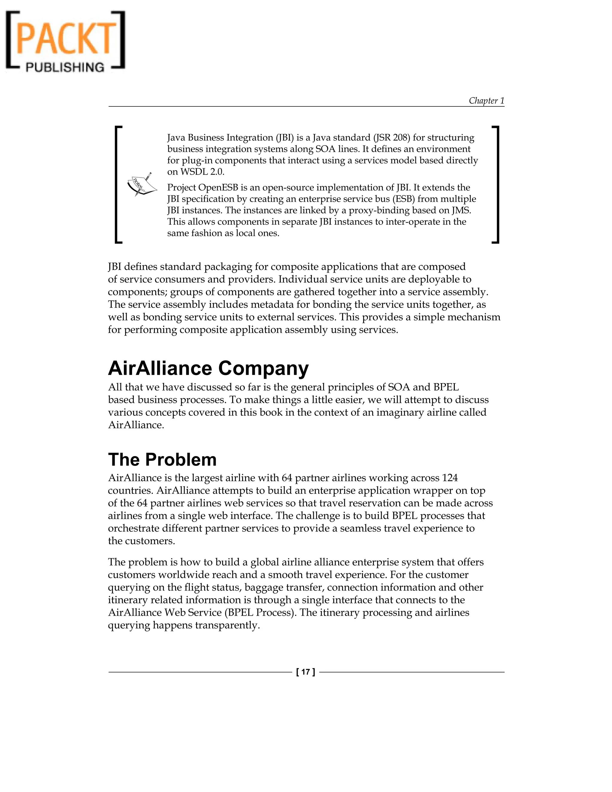 Chapter 1
[ 17 ]
Java Business Integration (JBI) is a Java standard (JSR 208) for structuring
business integration systems along SOA lines. It defines an environment
for plug-in components that interact using a services model based directly
on WSDL 2.0.
Project OpenESB is an open-source implementation of JBI. It extends the
JBI specification by creating an enterprise service bus (ESB) from multiple
JBI instances. The instances are linked by a proxy-binding based on JMS.
This allows components in separate JBI instances to inter-operate in the
same fashion as local ones.
JBI defines standard packaging for composite applications that are composed
of service consumers and providers. Individual service units are deployable to
components; groups of components are gathered together into a service assembly.
The service assembly includes metadata for bonding the service units together, as
well as bonding service units to external services. This provides a simple mechanism
for performing composite application assembly using services.
AirAlliance Company
All that we have discussed so far is the general principles of SOA and BPEL
based business processes. To make things a little easier, we will attempt to discuss
various concepts covered in this book in the context of an imaginary airline called
AirAlliance.
The Problem
AirAlliance is the largest airline with 64 partner airlines working across 124
countries. AirAlliance attempts to build an enterprise application wrapper on top
of the 64 partner airlines web services so that travel reservation can be made across
airlines from a single web interface. The challenge is to build BPEL processes that
orchestrate different partner services to provide a seamless travel experience to
the customers.
The problem is how to build a global airline alliance enterprise system that offers
customers worldwide reach and a smooth travel experience. For the customer
querying on the flight status, baggage transfer, connection information and other
itinerary related information is through a single interface that connects to the
AirAlliance Web Service (BPEL Process). The itinerary processing and airlines
querying happens transparently.
 