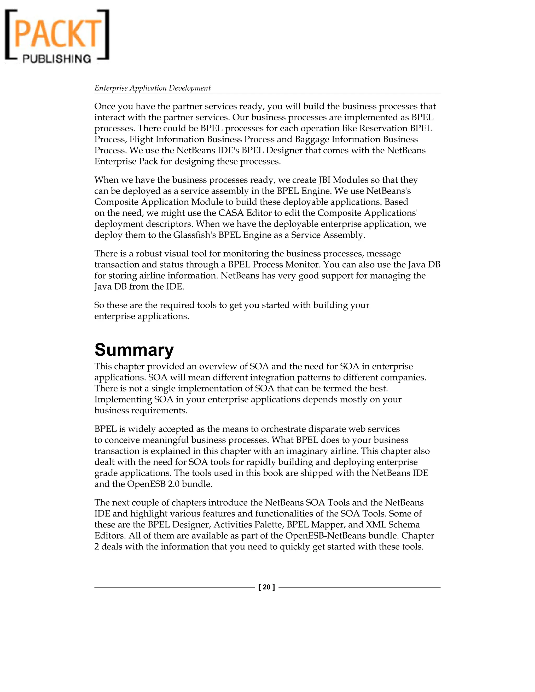Enterprise Application Development
[ 20 ]
Once you have the partner services ready, you will build the business processes that
interact with the partner services. Our business processes are implemented as BPEL
processes. There could be BPEL processes for each operation like Reservation BPEL
Process, Flight Information Business Process and Baggage Information Business
Process. We use the NetBeans IDE's BPEL Designer that comes with the NetBeans
Enterprise Pack for designing these processes.
When we have the business processes ready, we create JBI Modules so that they
can be deployed as a service assembly in the BPEL Engine. We use NetBeans's
Composite Application Module to build these deployable applications. Based
on the need, we might use the CASA Editor to edit the Composite Applications'
deployment descriptors. When we have the deployable enterprise application, we
deploy them to the Glassfish's BPEL Engine as a Service Assembly.
There is a robust visual tool for monitoring the business processes, message
transaction and status through a BPEL Process Monitor. You can also use the Java DB
for storing airline information. NetBeans has very good support for managing the
Java DB from the IDE.
So these are the required tools to get you started with building your
enterprise applications.
Summary
This chapter provided an overview of SOA and the need for SOA in enterprise
applications. SOA will mean different integration patterns to different companies.
There is not a single implementation of SOA that can be termed the best.
Implementing SOA in your enterprise applications depends mostly on your
business requirements.
BPEL is widely accepted as the means to orchestrate disparate web services
to conceive meaningful business processes. What BPEL does to your business
transaction is explained in this chapter with an imaginary airline. This chapter also
dealt with the need for SOA tools for rapidly building and deploying enterprise
grade applications. The tools used in this book are shipped with the NetBeans IDE
and the OpenESB 2.0 bundle.
The next couple of chapters introduce the NetBeans SOA Tools and the NetBeans
IDE and highlight various features and functionalities of the SOA Tools. Some of
these are the BPEL Designer, Activities Palette, BPEL Mapper, and XML Schema
Editors. All of them are available as part of the OpenESB-NetBeans bundle. Chapter
2 deals with the information that you need to quickly get started with these tools.
 