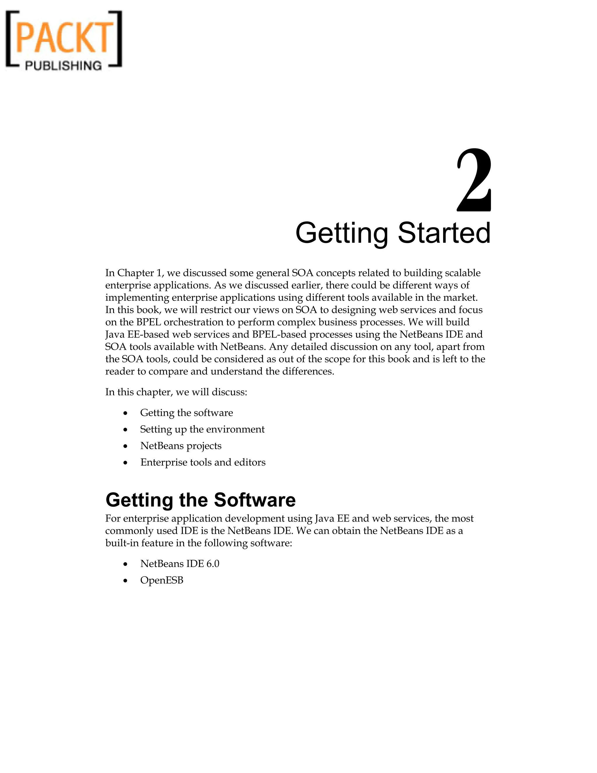 Getting Started
In Chapter 1, we discussed some general SOA concepts related to building scalable
enterprise applications. As we discussed earlier, there could be different ways of
implementing enterprise applications using different tools available in the market.
In this book, we will restrict our views on SOA to designing web services and focus
on the BPEL orchestration to perform complex business processes. We will build
Java EE-based web services and BPEL-based processes using the NetBeans IDE and
SOA tools available with NetBeans. Any detailed discussion on any tool, apart from
the SOA tools, could be considered as out of the scope for this book and is left to the
reader to compare and understand the differences.
In this chapter, we will discuss:
Getting the software
Setting up the environment
NetBeans projects
Enterprise tools and editors
Getting the Software
For enterprise application development using Java EE and web services, the most
commonly used IDE is the NetBeans IDE. We can obtain the NetBeans IDE as a
built-in feature in the following software:
NetBeans IDE 6.0
OpenESB
•
•
•
•
•
•
 