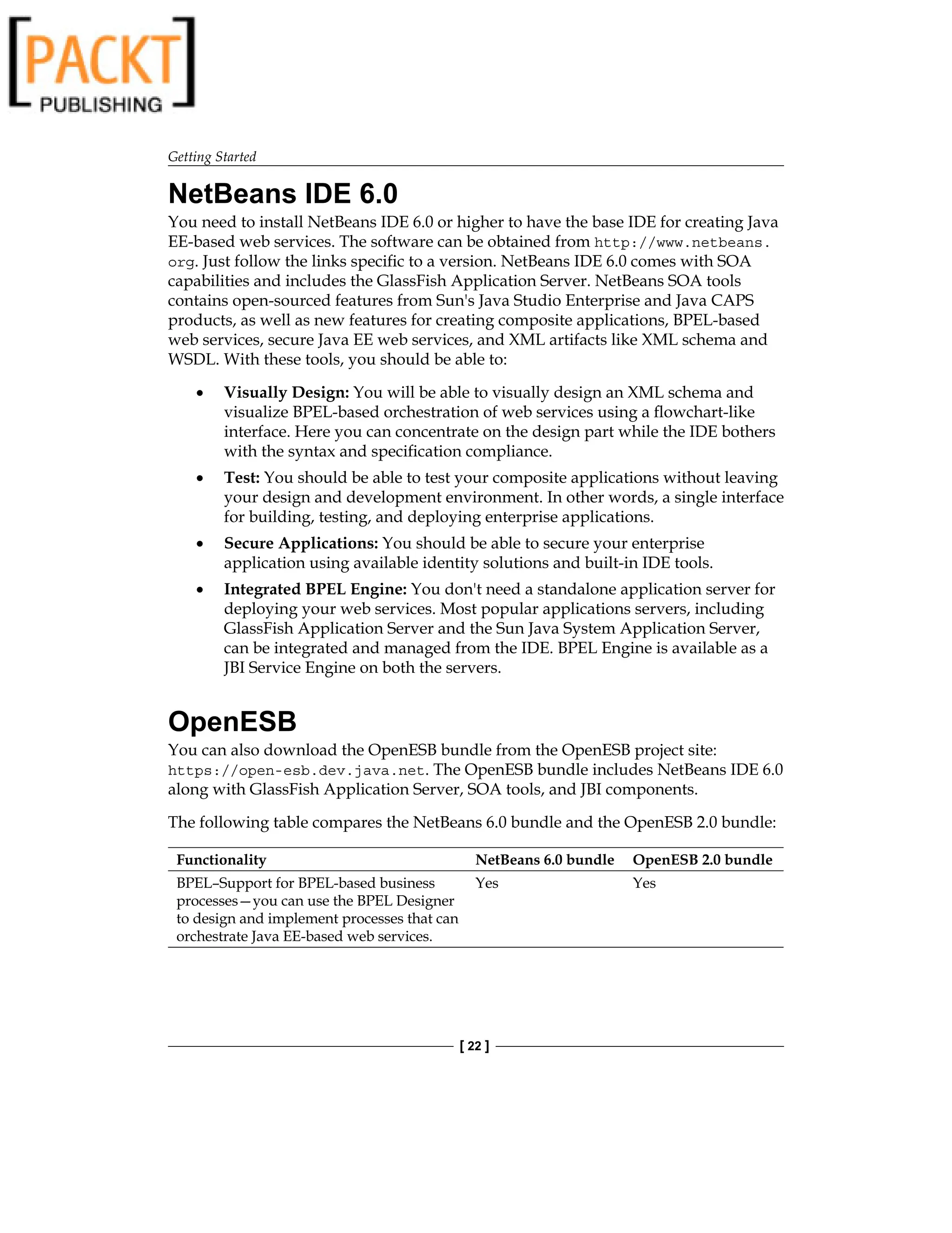 Getting Started
[ 22 ]
NetBeans IDE 6.0
You need to install NetBeans IDE 6.0 or higher to have the base IDE for creating Java
EE-based web services. The software can be obtained from http://www.netbeans.
org. Just follow the links specific to a version. NetBeans IDE 6.0 comes with SOA
capabilities and includes the GlassFish Application Server. NetBeans SOA tools
contains open-sourced features from Sun's Java Studio Enterprise and Java CAPS
products, as well as new features for creating composite applications, BPEL-based
web services, secure Java EE web services, and XML artifacts like XML schema and
WSDL. With these tools, you should be able to:
Visually Design: You will be able to visually design an XML schema and
visualize BPEL-based orchestration of web services using a flowchart-like
interface. Here you can concentrate on the design part while the IDE bothers
with the syntax and specification compliance.
Test: You should be able to test your composite applications without leaving
your design and development environment. In other words, a single interface
for building, testing, and deploying enterprise applications.
Secure Applications: You should be able to secure your enterprise
application using available identity solutions and built-in IDE tools.
Integrated BPEL Engine: You don't need a standalone application server for
deploying your web services. Most popular applications servers, including
GlassFish Application Server and the Sun Java System Application Server,
can be integrated and managed from the IDE. BPEL Engine is available as a
JBI Service Engine on both the servers.
OpenESB
You can also download the OpenESB bundle from the OpenESB project site:
https://open-esb.dev.java.net. The OpenESB bundle includes NetBeans IDE 6.0
along with GlassFish Application Server, SOA tools, and JBI components.
The following table compares the NetBeans 6.0 bundle and the OpenESB 2.0 bundle:
Functionality NetBeans 6.0 bundle OpenESB 2.0 bundle
BPEL–Support for BPEL-based business
processes—you can use the BPEL Designer
to design and implement processes that can
orchestrate Java EE-based web services.
Yes Yes
•
•
•
•
 