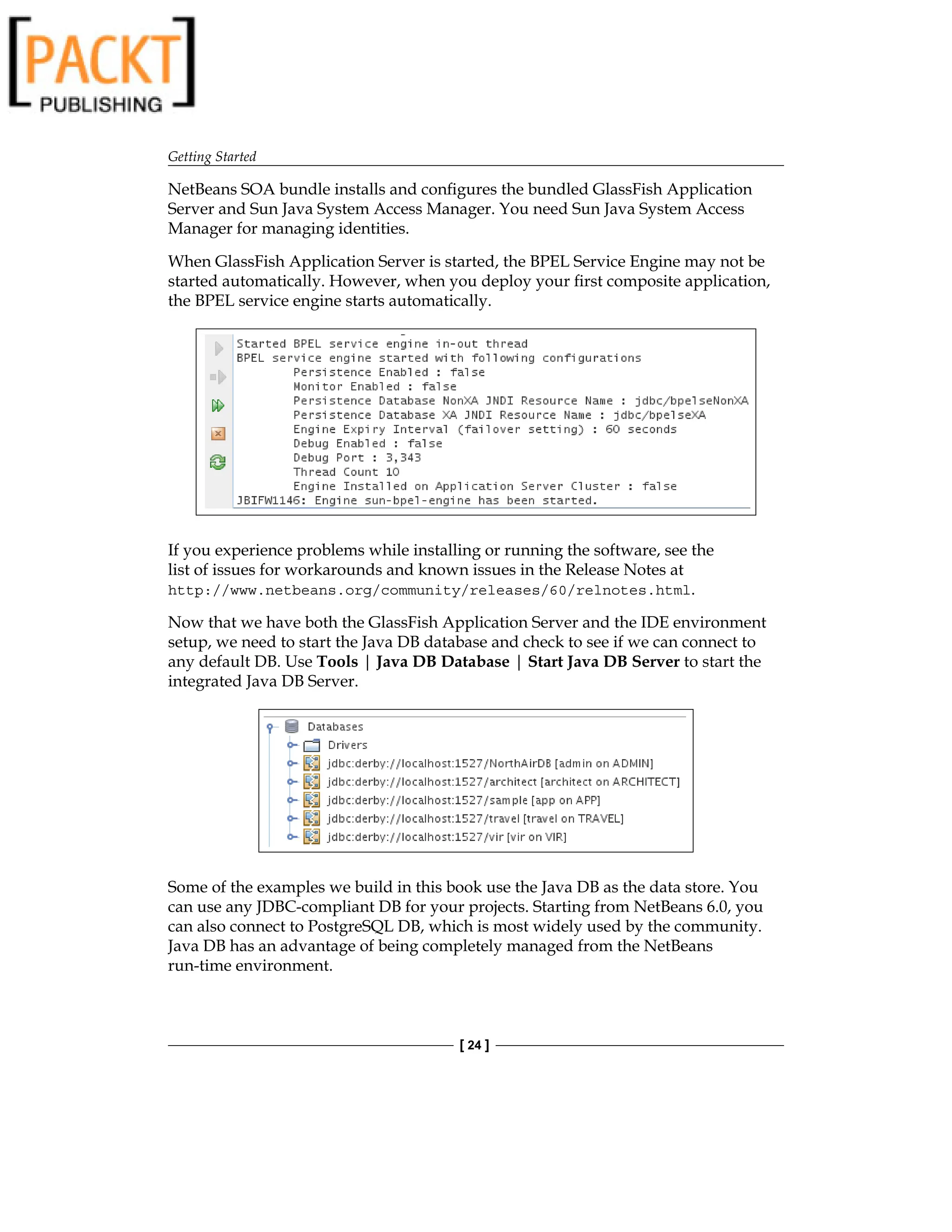 Getting Started
[ 24 ]
NetBeans SOA bundle installs and configures the bundled GlassFish Application
Server and Sun Java System Access Manager. You need Sun Java System Access
Manager for managing identities.
When GlassFish Application Server is started, the BPEL Service Engine may not be
started automatically. However, when you deploy your first composite application,
the BPEL service engine starts automatically.
If you experience problems while installing or running the software, see the
list of issues for workarounds and known issues in the Release Notes at
http://www.netbeans.org/community/releases/60/relnotes.html.
Now that we have both the GlassFish Application Server and the IDE environment
setup, we need to start the Java DB database and check to see if we can connect to
any default DB. Use Tools | Java DB Database | Start Java DB Server to start the
integrated Java DB Server.
Some of the examples we build in this book use the Java DB as the data store. You
can use any JDBC-compliant DB for your projects. Starting from NetBeans 6.0, you
can also connect to PostgreSQL DB, which is most widely used by the community.
Java DB has an advantage of being completely managed from the NetBeans
run-time environment.
 