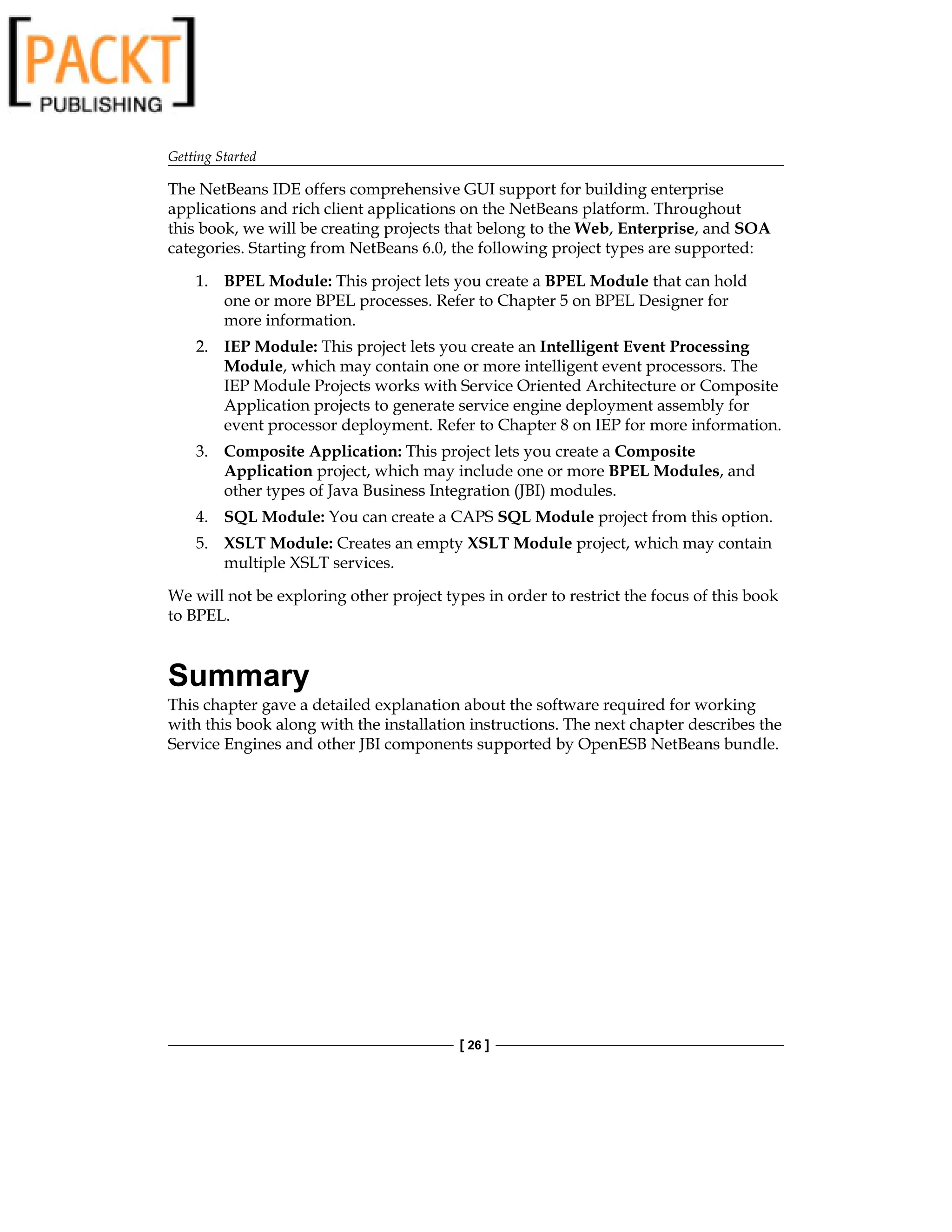 Getting Started
[ 26 ]
The NetBeans IDE offers comprehensive GUI support for building enterprise
applications and rich client applications on the NetBeans platform. Throughout
this book, we will be creating projects that belong to the Web, Enterprise, and SOA
categories. Starting from NetBeans 6.0, the following project types are supported:
1. BPEL Module: This project lets you create a BPEL Module that can hold
one or more BPEL processes. Refer to Chapter 5 on BPEL Designer for
more information.
2. IEP Module: This project lets you create an Intelligent Event Processing
Module, which may contain one or more intelligent event processors. The
IEP Module Projects works with Service Oriented Architecture or Composite
Application projects to generate service engine deployment assembly for
event processor deployment. Refer to Chapter 8 on IEP for more information.
3. Composite Application: This project lets you create a Composite
Application project, which may include one or more BPEL Modules, and
other types of Java Business Integration (JBI) modules.
4. SQL Module: You can create a CAPS SQL Module project from this option.
5. XSLT Module: Creates an empty XSLT Module project, which may contain
multiple XSLT services.
We will not be exploring other project types in order to restrict the focus of this book
to BPEL.
Summary
This chapter gave a detailed explanation about the software required for working
with this book along with the installation instructions. The next chapter describes the
Service Engines and other JBI components supported by OpenESB NetBeans bundle.
 