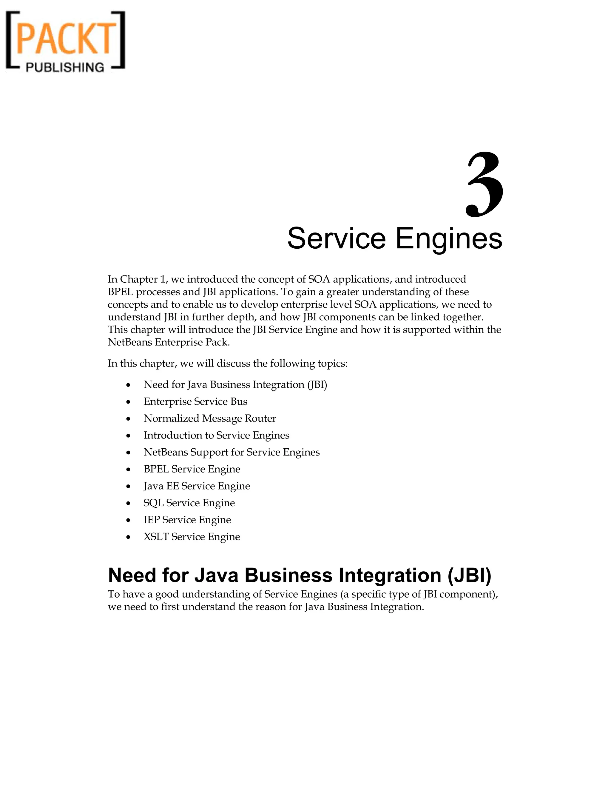 Service Engines
In Chapter 1, we introduced the concept of SOA applications, and introduced
BPEL processes and JBI applications. To gain a greater understanding of these
concepts and to enable us to develop enterprise level SOA applications, we need to
understand JBI in further depth, and how JBI components can be linked together.
This chapter will introduce the JBI Service Engine and how it is supported within the
NetBeans Enterprise Pack.
In this chapter, we will discuss the following topics:
Need for Java Business Integration (JBI)
Enterprise Service Bus
Normalized Message Router
Introduction to Service Engines
NetBeans Support for Service Engines
BPEL Service Engine
Java EE Service Engine
SQL Service Engine
IEP Service Engine
XSLT Service Engine
Need for Java Business Integration (JBI)
To have a good understanding of Service Engines (a specific type of JBI component),
we need to first understand the reason for Java Business Integration.
•
•
•
•
•
•
•
•
•
•
 