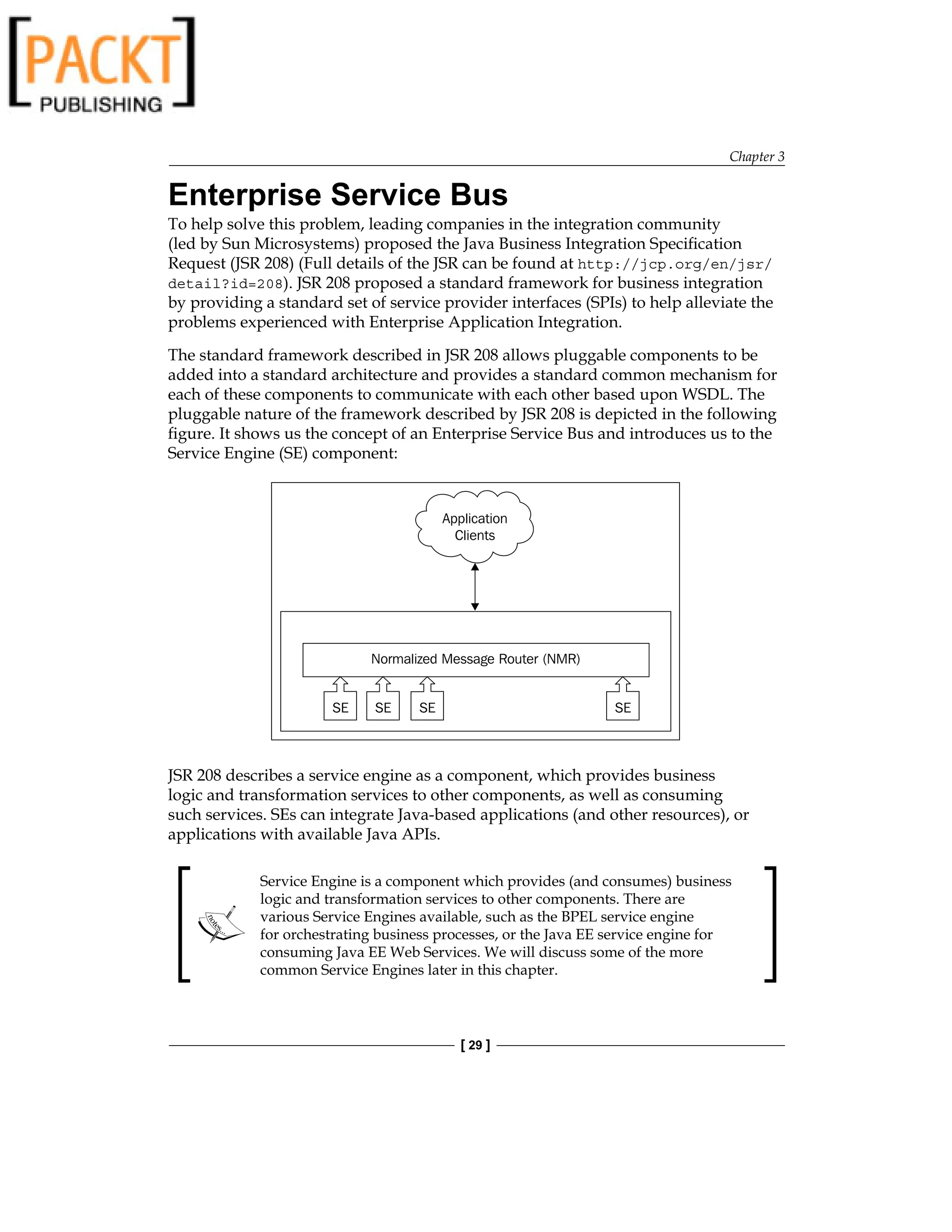 Chapter 3
[ 29 ]
Enterprise Service Bus
To help solve this problem, leading companies in the integration community
(led by Sun Microsystems) proposed the Java Business Integration Specification
Request (JSR 208) (Full details of the JSR can be found at http://jcp.org/en/jsr/
detail?id=208). JSR 208 proposed a standard framework for business integration
by providing a standard set of service provider interfaces (SPIs) to help alleviate the
problems experienced with Enterprise Application Integration.
The standard framework described in JSR 208 allows pluggable components to be
added into a standard architecture and provides a standard common mechanism for
each of these components to communicate with each other based upon WSDL. The
pluggable nature of the framework described by JSR 208 is depicted in the following
figure. It shows us the concept of an Enterprise Service Bus and introduces us to the
Service Engine (SE) component:
JSR 208 describes a service engine as a component, which provides business
logic and transformation services to other components, as well as consuming
such services. SEs can integrate Java-based applications (and other resources), or
applications with available Java APIs.
Service Engine is a component which provides (and consumes) business
logic and transformation services to other components. There are
various Service Engines available, such as the BPEL service engine
for orchestrating business processes, or the Java EE service engine for
consuming Java EE Web Services. We will discuss some of the more
common Service Engines later in this chapter.
 