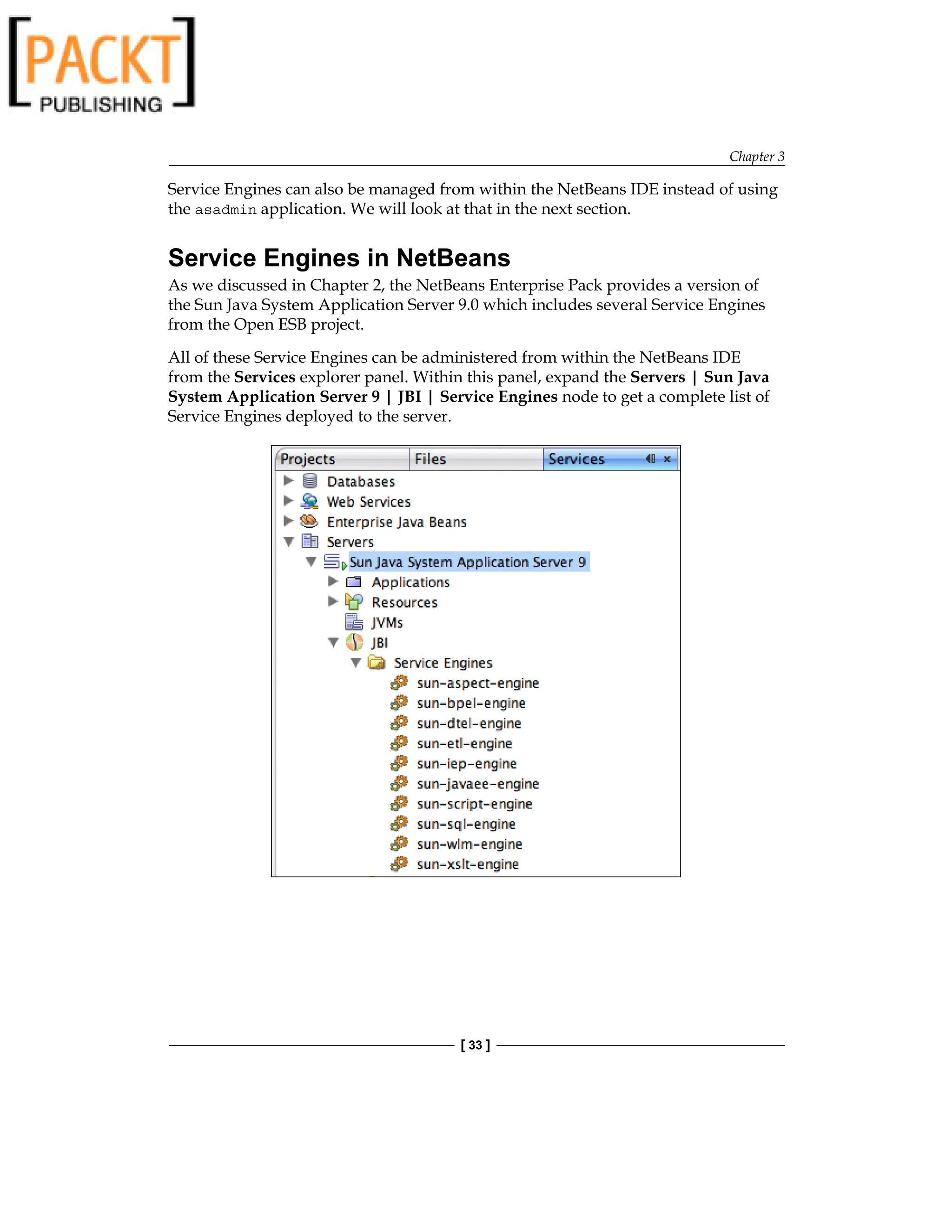 Chapter 3
[ 33 ]
Service Engines can also be managed from within the NetBeans IDE instead of using
the asadmin application. We will look at that in the next section.
Service Engines in NetBeans
As we discussed in Chapter 2, the NetBeans Enterprise Pack provides a version of
the Sun Java System Application Server 9.0 which includes several Service Engines
from the Open ESB project.
All of these Service Engines can be administered from within the NetBeans IDE
from the Services explorer panel. Within this panel, expand the Servers | Sun Java
System Application Server 9 | JBI | Service Engines node to get a complete list of
Service Engines deployed to the server.
 