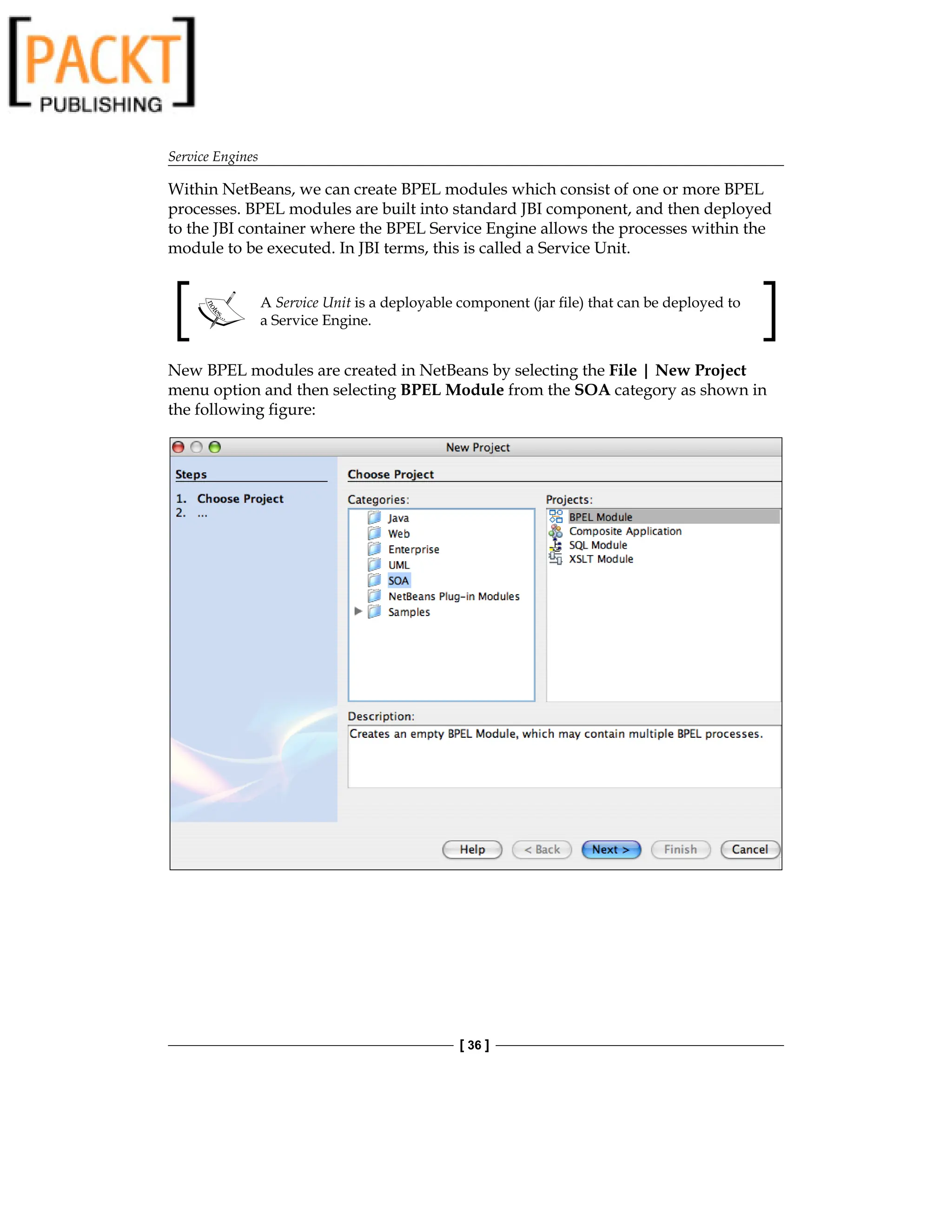Service Engines
[ 36 ]
Within NetBeans, we can create BPEL modules which consist of one or more BPEL
processes. BPEL modules are built into standard JBI component, and then deployed
to the JBI container where the BPEL Service Engine allows the processes within the
module to be executed. In JBI terms, this is called a Service Unit.
A Service Unit is a deployable component (jar file) that can be deployed to
a Service Engine.
New BPEL modules are created in NetBeans by selecting the File | New Project
menu option and then selecting BPEL Module from the SOA category as shown in
the following figure:
 