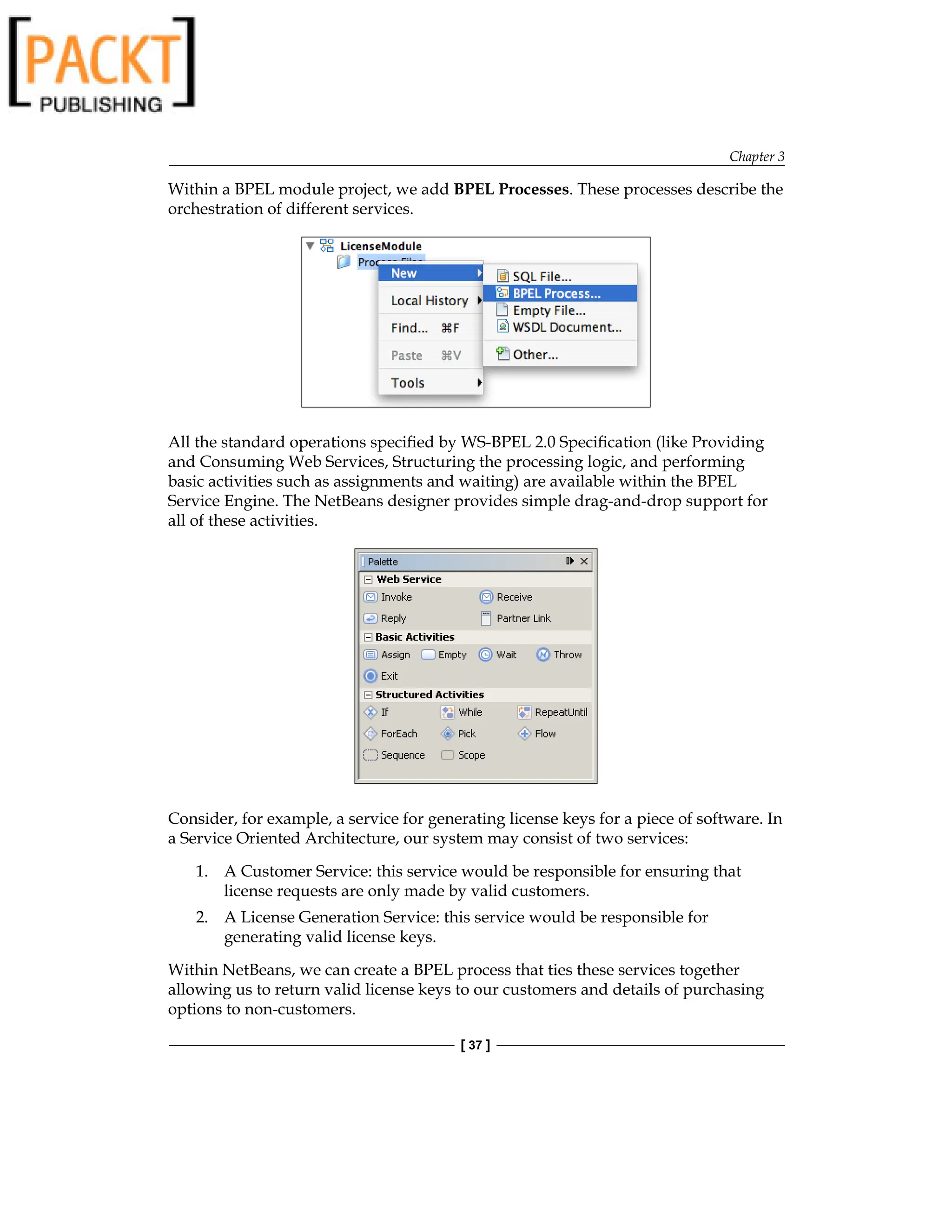 Chapter 3
[ 37 ]
Within a BPEL module project, we add BPEL Processes. These processes describe the
orchestration of different services.
All the standard operations specified by WS-BPEL 2.0 Specification (like Providing
and Consuming Web Services, Structuring the processing logic, and performing
basic activities such as assignments and waiting) are available within the BPEL
Service Engine. The NetBeans designer provides simple drag-and-drop support for
all of these activities.
Consider, for example, a service for generating license keys for a piece of software. In
a Service Oriented Architecture, our system may consist of two services:
1. A Customer Service: this service would be responsible for ensuring that
license requests are only made by valid customers.
2. A License Generation Service: this service would be responsible for
generating valid license keys.
Within NetBeans, we can create a BPEL process that ties these services together
allowing us to return valid license keys to our customers and details of purchasing
options to non-customers.
 