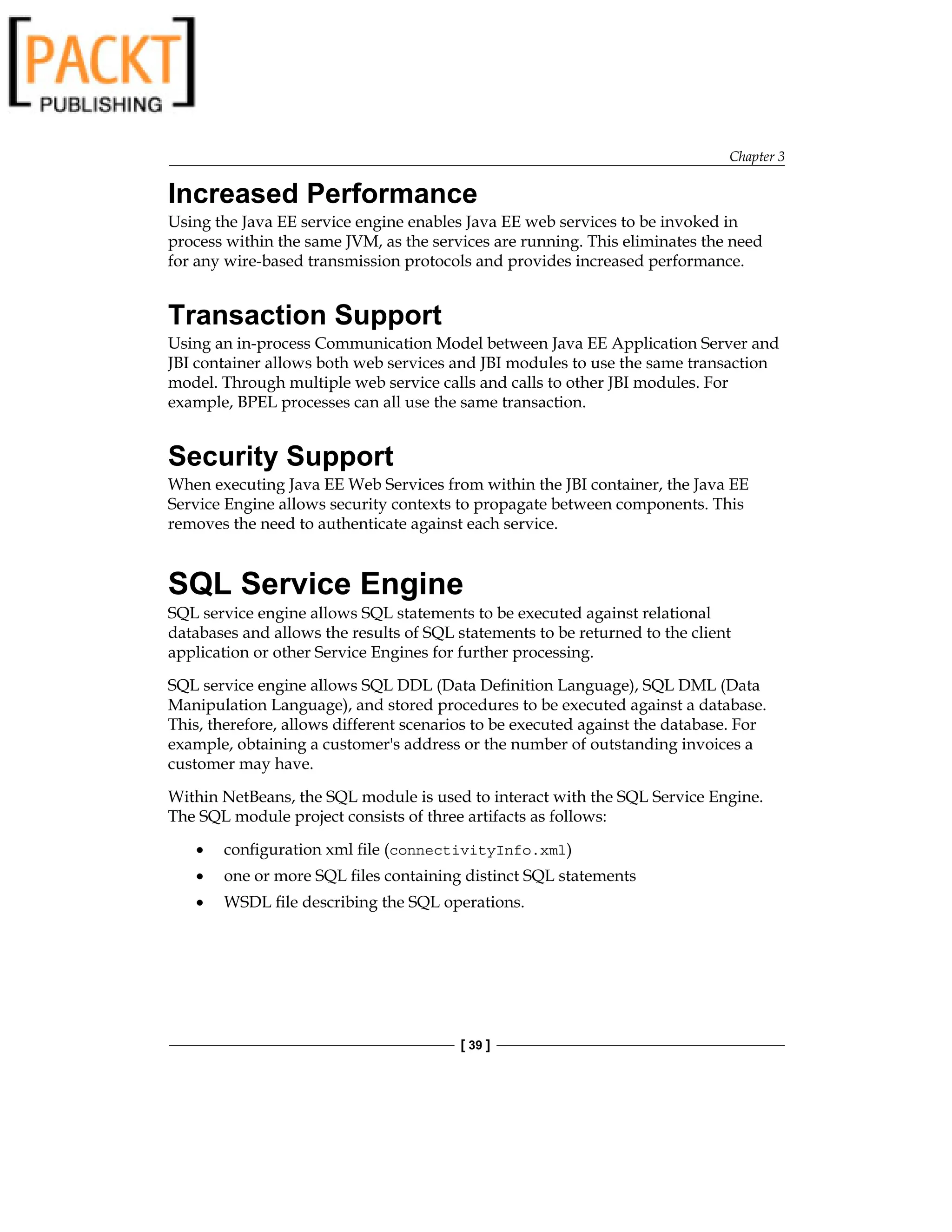 Chapter 3
[ 39 ]
Increased Performance
Using the Java EE service engine enables Java EE web services to be invoked in
process within the same JVM, as the services are running. This eliminates the need
for any wire-based transmission protocols and provides increased performance.
Transaction Support
Using an in-process Communication Model between Java EE Application Server and
JBI container allows both web services and JBI modules to use the same transaction
model. Through multiple web service calls and calls to other JBI modules. For
example, BPEL processes can all use the same transaction.
Security Support
When executing Java EE Web Services from within the JBI container, the Java EE
Service Engine allows security contexts to propagate between components. This
removes the need to authenticate against each service.
SQL Service Engine
SQL service engine allows SQL statements to be executed against relational
databases and allows the results of SQL statements to be returned to the client
application or other Service Engines for further processing.
SQL service engine allows SQL DDL (Data Definition Language), SQL DML (Data
Manipulation Language), and stored procedures to be executed against a database.
This, therefore, allows different scenarios to be executed against the database. For
example, obtaining a customer's address or the number of outstanding invoices a
customer may have.
Within NetBeans, the SQL module is used to interact with the SQL Service Engine.
The SQL module project consists of three artifacts as follows:
configuration xml file (connectivityInfo.xml)
one or more SQL files containing distinct SQL statements
WSDL file describing the SQL operations.
•
•
•
 
