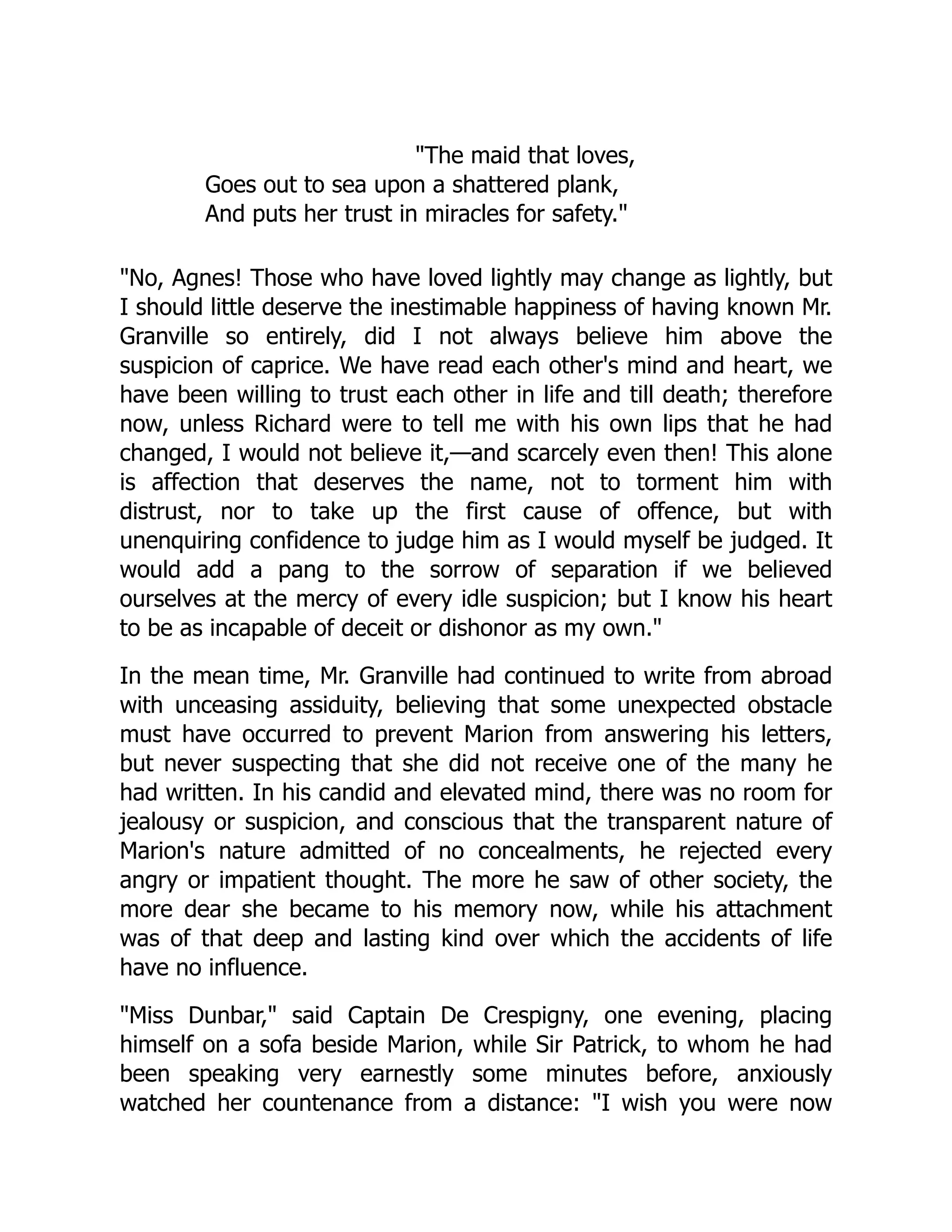 The maid that loves,
Goes out to sea upon a shattered plank,
And puts her trust in miracles for safety.
No, Agnes! Those who have loved lightly may change as lightly, but
I should little deserve the inestimable happiness of having known Mr.
Granville so entirely, did I not always believe him above the
suspicion of caprice. We have read each other's mind and heart, we
have been willing to trust each other in life and till death; therefore
now, unless Richard were to tell me with his own lips that he had
changed, I would not believe it,—and scarcely even then! This alone
is affection that deserves the name, not to torment him with
distrust, nor to take up the first cause of offence, but with
unenquiring confidence to judge him as I would myself be judged. It
would add a pang to the sorrow of separation if we believed
ourselves at the mercy of every idle suspicion; but I know his heart
to be as incapable of deceit or dishonor as my own.
In the mean time, Mr. Granville had continued to write from abroad
with unceasing assiduity, believing that some unexpected obstacle
must have occurred to prevent Marion from answering his letters,
but never suspecting that she did not receive one of the many he
had written. In his candid and elevated mind, there was no room for
jealousy or suspicion, and conscious that the transparent nature of
Marion's nature admitted of no concealments, he rejected every
angry or impatient thought. The more he saw of other society, the
more dear she became to his memory now, while his attachment
was of that deep and lasting kind over which the accidents of life
have no influence.
Miss Dunbar, said Captain De Crespigny, one evening, placing
himself on a sofa beside Marion, while Sir Patrick, to whom he had
been speaking very earnestly some minutes before, anxiously
watched her countenance from a distance: I wish you were now
 