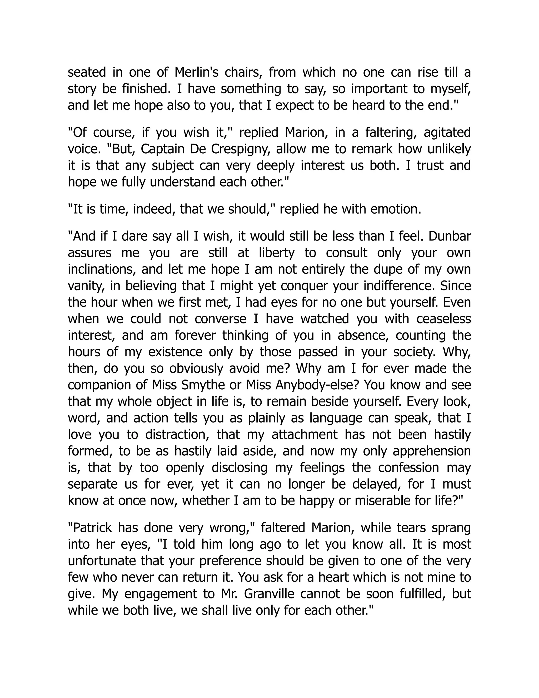 seated in one of Merlin's chairs, from which no one can rise till a
story be finished. I have something to say, so important to myself,
and let me hope also to you, that I expect to be heard to the end.
Of course, if you wish it, replied Marion, in a faltering, agitated
voice. But, Captain De Crespigny, allow me to remark how unlikely
it is that any subject can very deeply interest us both. I trust and
hope we fully understand each other.
It is time, indeed, that we should, replied he with emotion.
And if I dare say all I wish, it would still be less than I feel. Dunbar
assures me you are still at liberty to consult only your own
inclinations, and let me hope I am not entirely the dupe of my own
vanity, in believing that I might yet conquer your indifference. Since
the hour when we first met, I had eyes for no one but yourself. Even
when we could not converse I have watched you with ceaseless
interest, and am forever thinking of you in absence, counting the
hours of my existence only by those passed in your society. Why,
then, do you so obviously avoid me? Why am I for ever made the
companion of Miss Smythe or Miss Anybody-else? You know and see
that my whole object in life is, to remain beside yourself. Every look,
word, and action tells you as plainly as language can speak, that I
love you to distraction, that my attachment has not been hastily
formed, to be as hastily laid aside, and now my only apprehension
is, that by too openly disclosing my feelings the confession may
separate us for ever, yet it can no longer be delayed, for I must
know at once now, whether I am to be happy or miserable for life?
Patrick has done very wrong, faltered Marion, while tears sprang
into her eyes, I told him long ago to let you know all. It is most
unfortunate that your preference should be given to one of the very
few who never can return it. You ask for a heart which is not mine to
give. My engagement to Mr. Granville cannot be soon fulfilled, but
while we both live, we shall live only for each other.
 