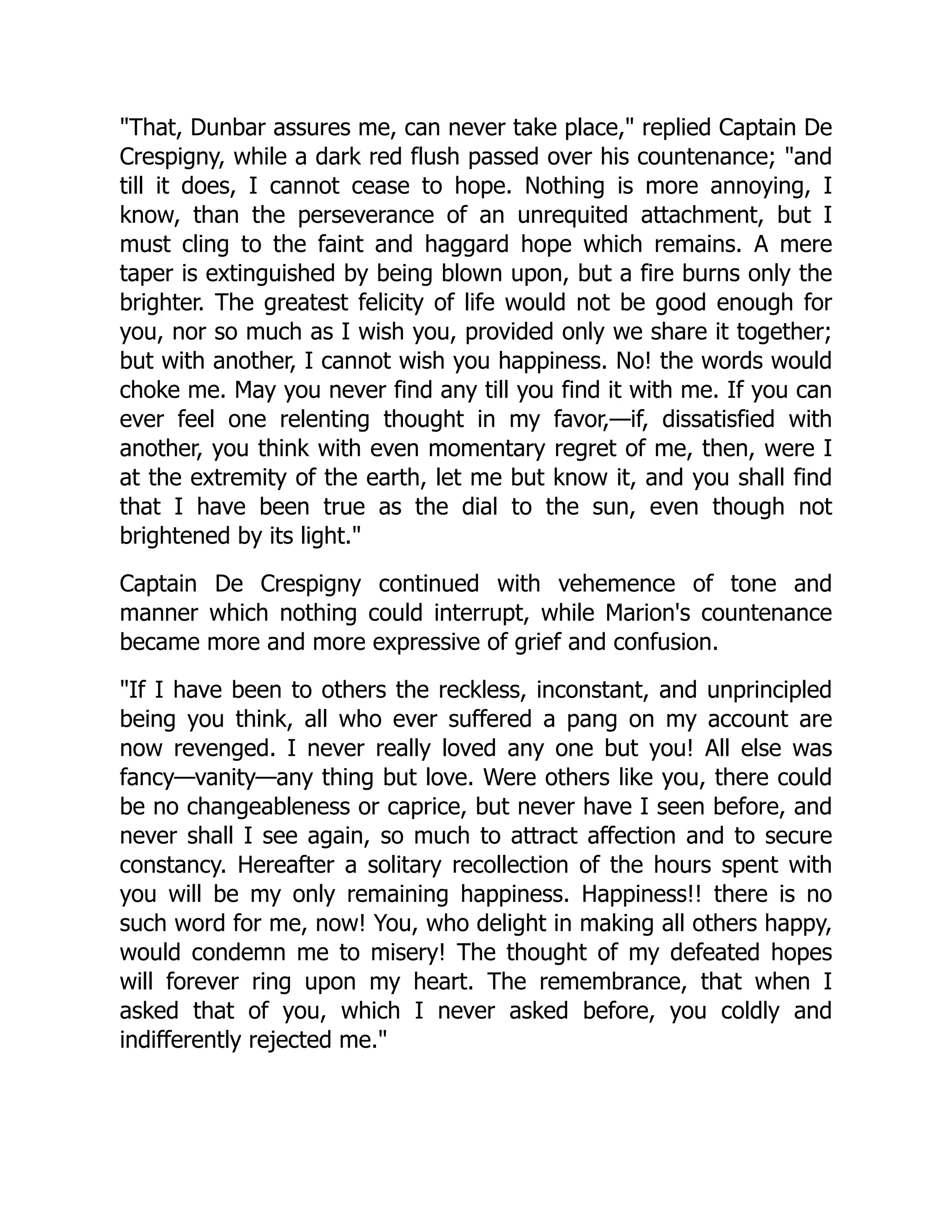 That, Dunbar assures me, can never take place, replied Captain De
Crespigny, while a dark red flush passed over his countenance; and
till it does, I cannot cease to hope. Nothing is more annoying, I
know, than the perseverance of an unrequited attachment, but I
must cling to the faint and haggard hope which remains. A mere
taper is extinguished by being blown upon, but a fire burns only the
brighter. The greatest felicity of life would not be good enough for
you, nor so much as I wish you, provided only we share it together;
but with another, I cannot wish you happiness. No! the words would
choke me. May you never find any till you find it with me. If you can
ever feel one relenting thought in my favor,—if, dissatisfied with
another, you think with even momentary regret of me, then, were I
at the extremity of the earth, let me but know it, and you shall find
that I have been true as the dial to the sun, even though not
brightened by its light.
Captain De Crespigny continued with vehemence of tone and
manner which nothing could interrupt, while Marion's countenance
became more and more expressive of grief and confusion.
If I have been to others the reckless, inconstant, and unprincipled
being you think, all who ever suffered a pang on my account are
now revenged. I never really loved any one but you! All else was
fancy—vanity—any thing but love. Were others like you, there could
be no changeableness or caprice, but never have I seen before, and
never shall I see again, so much to attract affection and to secure
constancy. Hereafter a solitary recollection of the hours spent with
you will be my only remaining happiness. Happiness!! there is no
such word for me, now! You, who delight in making all others happy,
would condemn me to misery! The thought of my defeated hopes
will forever ring upon my heart. The remembrance, that when I
asked that of you, which I never asked before, you coldly and
indifferently rejected me.
 