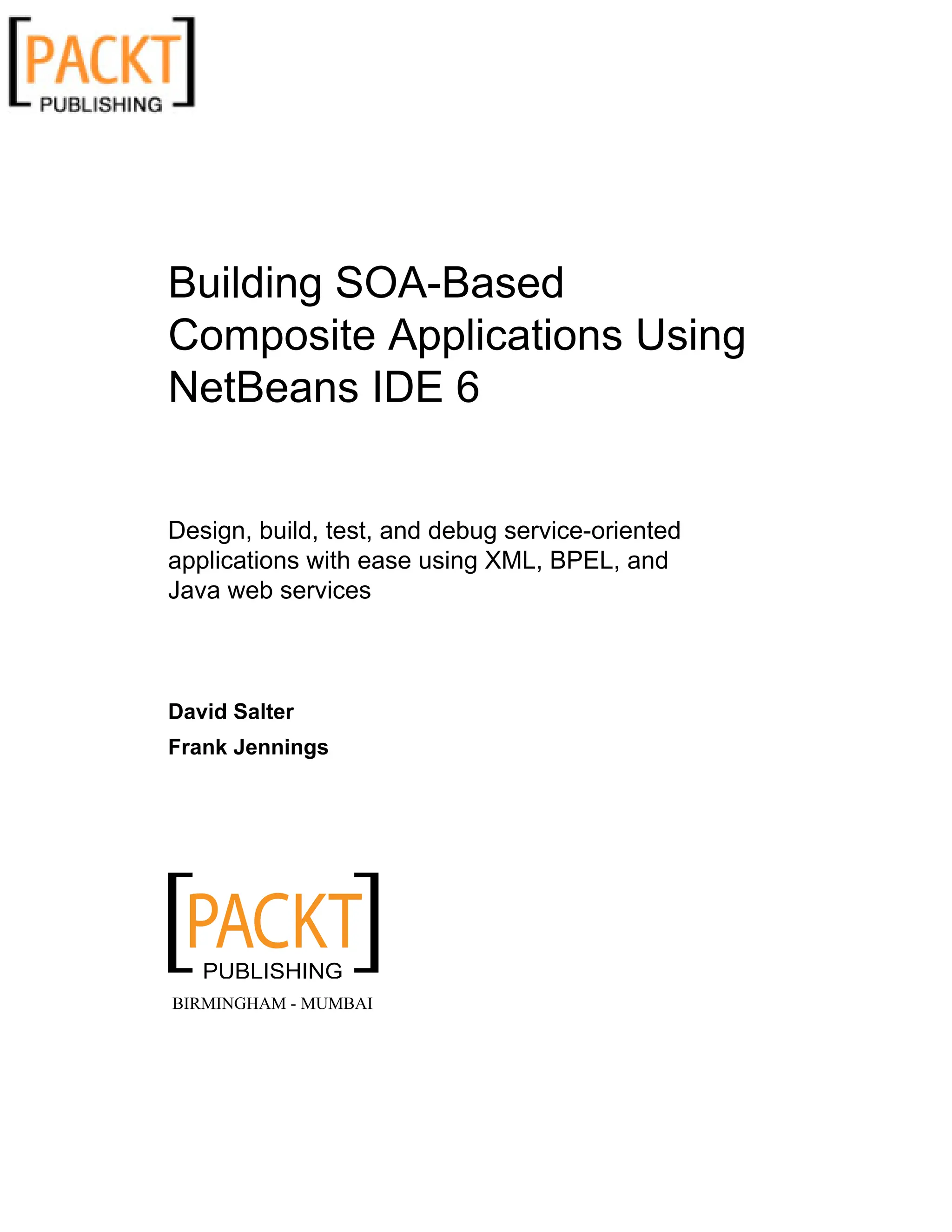 Building SOA-Based
Composite Applications Using
NetBeans IDE 6
Design, build, test, and debug service-oriented
applications with ease using XML, BPEL, and
Java web services
David Salter
Frank Jennings
BIRMINGHAM - MUMBAI
 