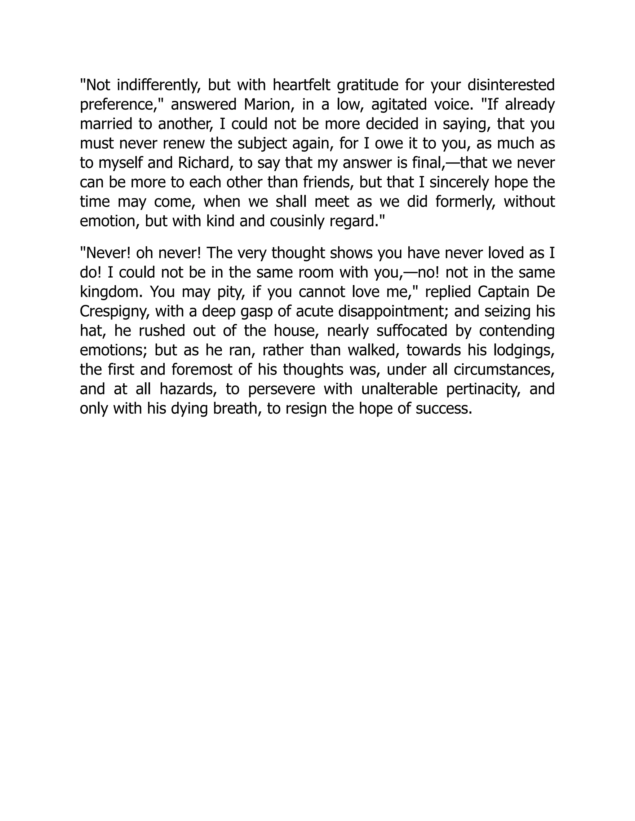 Not indifferently, but with heartfelt gratitude for your disinterested
preference, answered Marion, in a low, agitated voice. If already
married to another, I could not be more decided in saying, that you
must never renew the subject again, for I owe it to you, as much as
to myself and Richard, to say that my answer is final,—that we never
can be more to each other than friends, but that I sincerely hope the
time may come, when we shall meet as we did formerly, without
emotion, but with kind and cousinly regard.
Never! oh never! The very thought shows you have never loved as I
do! I could not be in the same room with you,—no! not in the same
kingdom. You may pity, if you cannot love me, replied Captain De
Crespigny, with a deep gasp of acute disappointment; and seizing his
hat, he rushed out of the house, nearly suffocated by contending
emotions; but as he ran, rather than walked, towards his lodgings,
the first and foremost of his thoughts was, under all circumstances,
and at all hazards, to persevere with unalterable pertinacity, and
only with his dying breath, to resign the hope of success.
 
