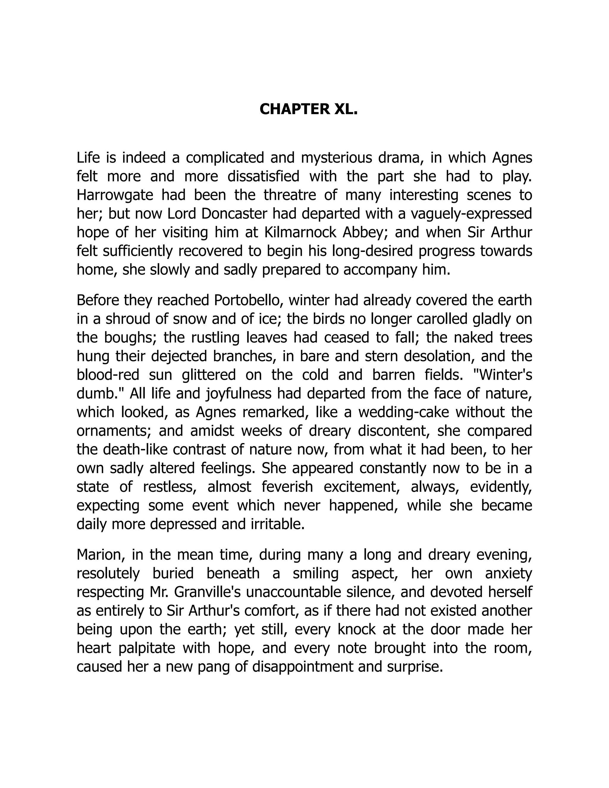 CHAPTER XL.
Life is indeed a complicated and mysterious drama, in which Agnes
felt more and more dissatisfied with the part she had to play.
Harrowgate had been the threatre of many interesting scenes to
her; but now Lord Doncaster had departed with a vaguely-expressed
hope of her visiting him at Kilmarnock Abbey; and when Sir Arthur
felt sufficiently recovered to begin his long-desired progress towards
home, she slowly and sadly prepared to accompany him.
Before they reached Portobello, winter had already covered the earth
in a shroud of snow and of ice; the birds no longer carolled gladly on
the boughs; the rustling leaves had ceased to fall; the naked trees
hung their dejected branches, in bare and stern desolation, and the
blood-red sun glittered on the cold and barren fields. Winter's
dumb. All life and joyfulness had departed from the face of nature,
which looked, as Agnes remarked, like a wedding-cake without the
ornaments; and amidst weeks of dreary discontent, she compared
the death-like contrast of nature now, from what it had been, to her
own sadly altered feelings. She appeared constantly now to be in a
state of restless, almost feverish excitement, always, evidently,
expecting some event which never happened, while she became
daily more depressed and irritable.
Marion, in the mean time, during many a long and dreary evening,
resolutely buried beneath a smiling aspect, her own anxiety
respecting Mr. Granville's unaccountable silence, and devoted herself
as entirely to Sir Arthur's comfort, as if there had not existed another
being upon the earth; yet still, every knock at the door made her
heart palpitate with hope, and every note brought into the room,
caused her a new pang of disappointment and surprise.
 