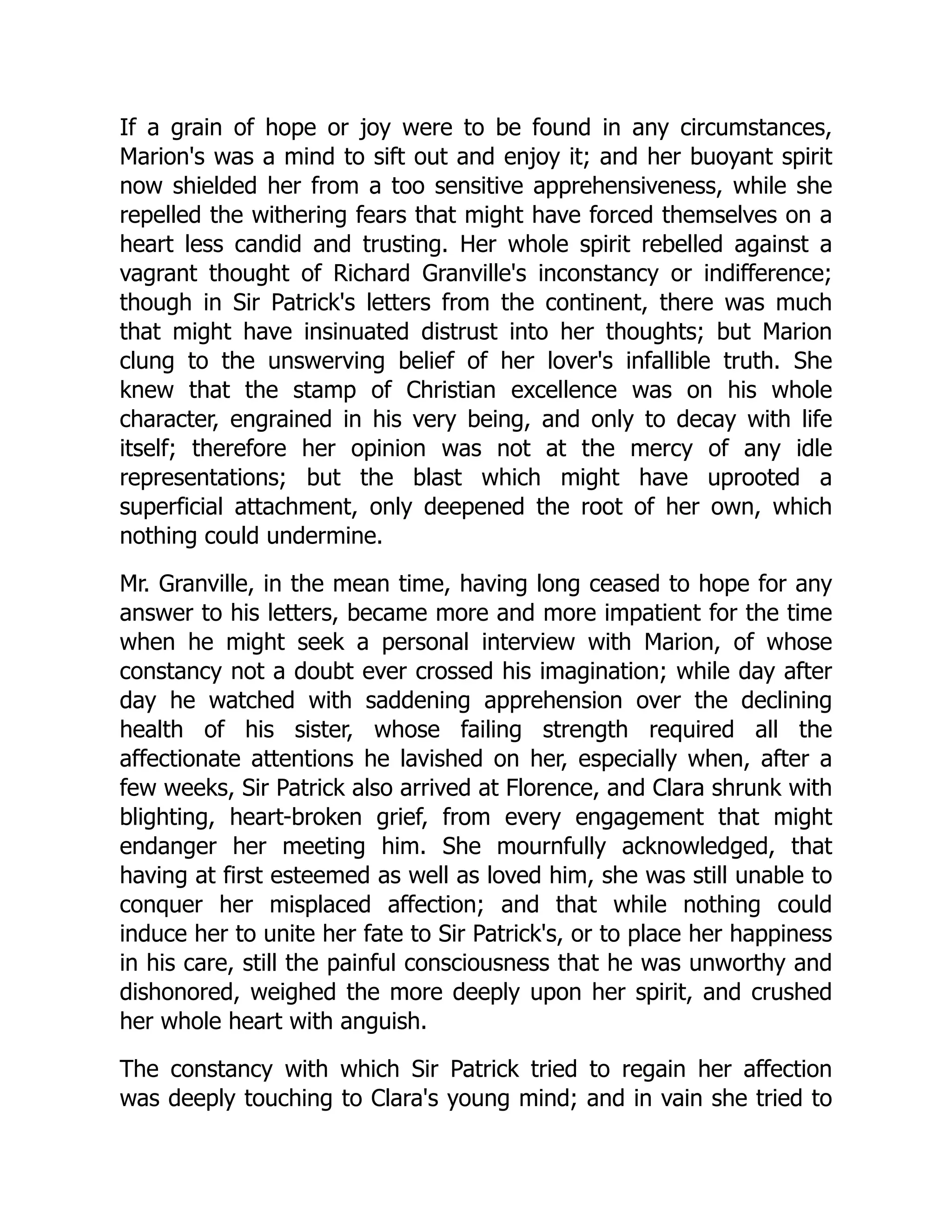 If a grain of hope or joy were to be found in any circumstances,
Marion's was a mind to sift out and enjoy it; and her buoyant spirit
now shielded her from a too sensitive apprehensiveness, while she
repelled the withering fears that might have forced themselves on a
heart less candid and trusting. Her whole spirit rebelled against a
vagrant thought of Richard Granville's inconstancy or indifference;
though in Sir Patrick's letters from the continent, there was much
that might have insinuated distrust into her thoughts; but Marion
clung to the unswerving belief of her lover's infallible truth. She
knew that the stamp of Christian excellence was on his whole
character, engrained in his very being, and only to decay with life
itself; therefore her opinion was not at the mercy of any idle
representations; but the blast which might have uprooted a
superficial attachment, only deepened the root of her own, which
nothing could undermine.
Mr. Granville, in the mean time, having long ceased to hope for any
answer to his letters, became more and more impatient for the time
when he might seek a personal interview with Marion, of whose
constancy not a doubt ever crossed his imagination; while day after
day he watched with saddening apprehension over the declining
health of his sister, whose failing strength required all the
affectionate attentions he lavished on her, especially when, after a
few weeks, Sir Patrick also arrived at Florence, and Clara shrunk with
blighting, heart-broken grief, from every engagement that might
endanger her meeting him. She mournfully acknowledged, that
having at first esteemed as well as loved him, she was still unable to
conquer her misplaced affection; and that while nothing could
induce her to unite her fate to Sir Patrick's, or to place her happiness
in his care, still the painful consciousness that he was unworthy and
dishonored, weighed the more deeply upon her spirit, and crushed
her whole heart with anguish.
The constancy with which Sir Patrick tried to regain her affection
was deeply touching to Clara's young mind; and in vain she tried to
 