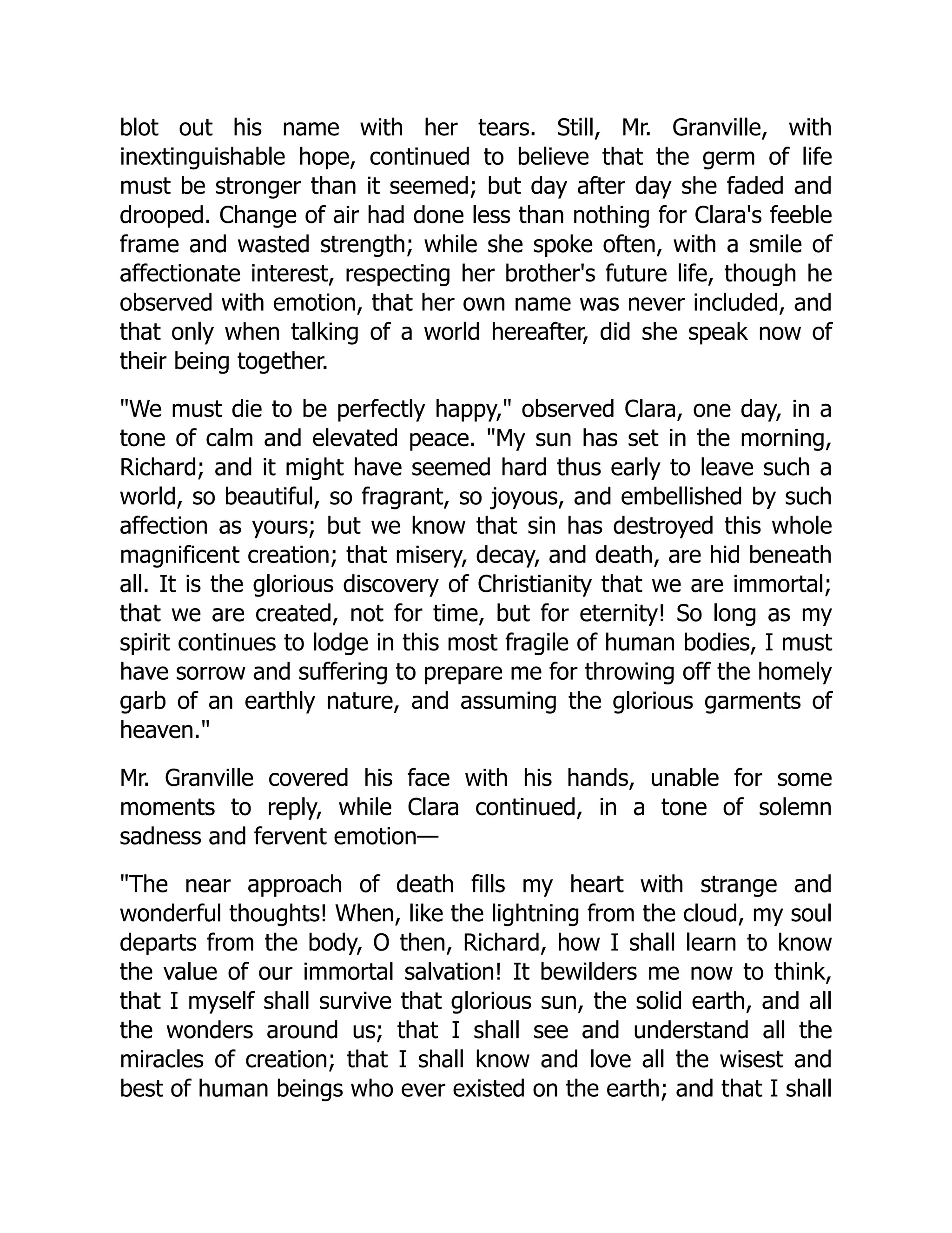blot out his name with her tears. Still, Mr. Granville, with
inextinguishable hope, continued to believe that the germ of life
must be stronger than it seemed; but day after day she faded and
drooped. Change of air had done less than nothing for Clara's feeble
frame and wasted strength; while she spoke often, with a smile of
affectionate interest, respecting her brother's future life, though he
observed with emotion, that her own name was never included, and
that only when talking of a world hereafter, did she speak now of
their being together.
We must die to be perfectly happy, observed Clara, one day, in a
tone of calm and elevated peace. My sun has set in the morning,
Richard; and it might have seemed hard thus early to leave such a
world, so beautiful, so fragrant, so joyous, and embellished by such
affection as yours; but we know that sin has destroyed this whole
magnificent creation; that misery, decay, and death, are hid beneath
all. It is the glorious discovery of Christianity that we are immortal;
that we are created, not for time, but for eternity! So long as my
spirit continues to lodge in this most fragile of human bodies, I must
have sorrow and suffering to prepare me for throwing off the homely
garb of an earthly nature, and assuming the glorious garments of
heaven.
Mr. Granville covered his face with his hands, unable for some
moments to reply, while Clara continued, in a tone of solemn
sadness and fervent emotion—
The near approach of death fills my heart with strange and
wonderful thoughts! When, like the lightning from the cloud, my soul
departs from the body, O then, Richard, how I shall learn to know
the value of our immortal salvation! It bewilders me now to think,
that I myself shall survive that glorious sun, the solid earth, and all
the wonders around us; that I shall see and understand all the
miracles of creation; that I shall know and love all the wisest and
best of human beings who ever existed on the earth; and that I shall
 