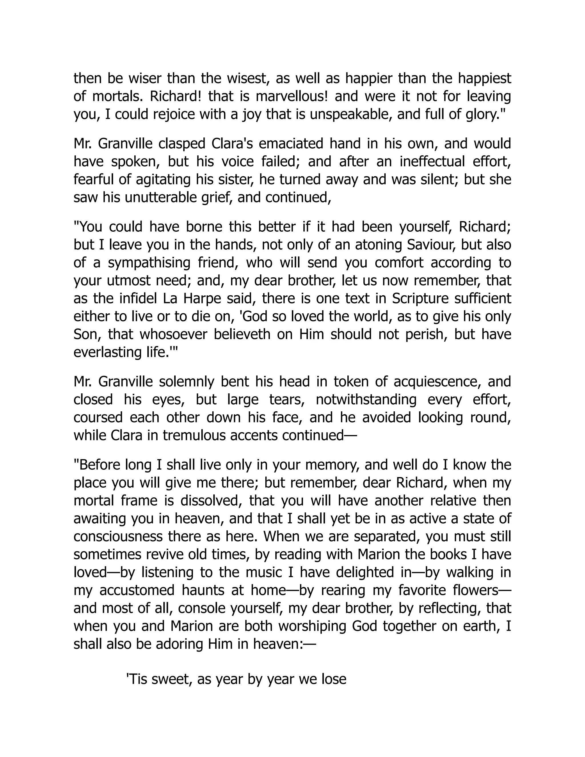 then be wiser than the wisest, as well as happier than the happiest
of mortals. Richard! that is marvellous! and were it not for leaving
you, I could rejoice with a joy that is unspeakable, and full of glory.
Mr. Granville clasped Clara's emaciated hand in his own, and would
have spoken, but his voice failed; and after an ineffectual effort,
fearful of agitating his sister, he turned away and was silent; but she
saw his unutterable grief, and continued,
You could have borne this better if it had been yourself, Richard;
but I leave you in the hands, not only of an atoning Saviour, but also
of a sympathising friend, who will send you comfort according to
your utmost need; and, my dear brother, let us now remember, that
as the infidel La Harpe said, there is one text in Scripture sufficient
either to live or to die on, 'God so loved the world, as to give his only
Son, that whosoever believeth on Him should not perish, but have
everlasting life.'
Mr. Granville solemnly bent his head in token of acquiescence, and
closed his eyes, but large tears, notwithstanding every effort,
coursed each other down his face, and he avoided looking round,
while Clara in tremulous accents continued—
Before long I shall live only in your memory, and well do I know the
place you will give me there; but remember, dear Richard, when my
mortal frame is dissolved, that you will have another relative then
awaiting you in heaven, and that I shall yet be in as active a state of
consciousness there as here. When we are separated, you must still
sometimes revive old times, by reading with Marion the books I have
loved—by listening to the music I have delighted in—by walking in
my accustomed haunts at home—by rearing my favorite flowers—
and most of all, console yourself, my dear brother, by reflecting, that
when you and Marion are both worshiping God together on earth, I
shall also be adoring Him in heaven:—
'Tis sweet, as year by year we lose
 