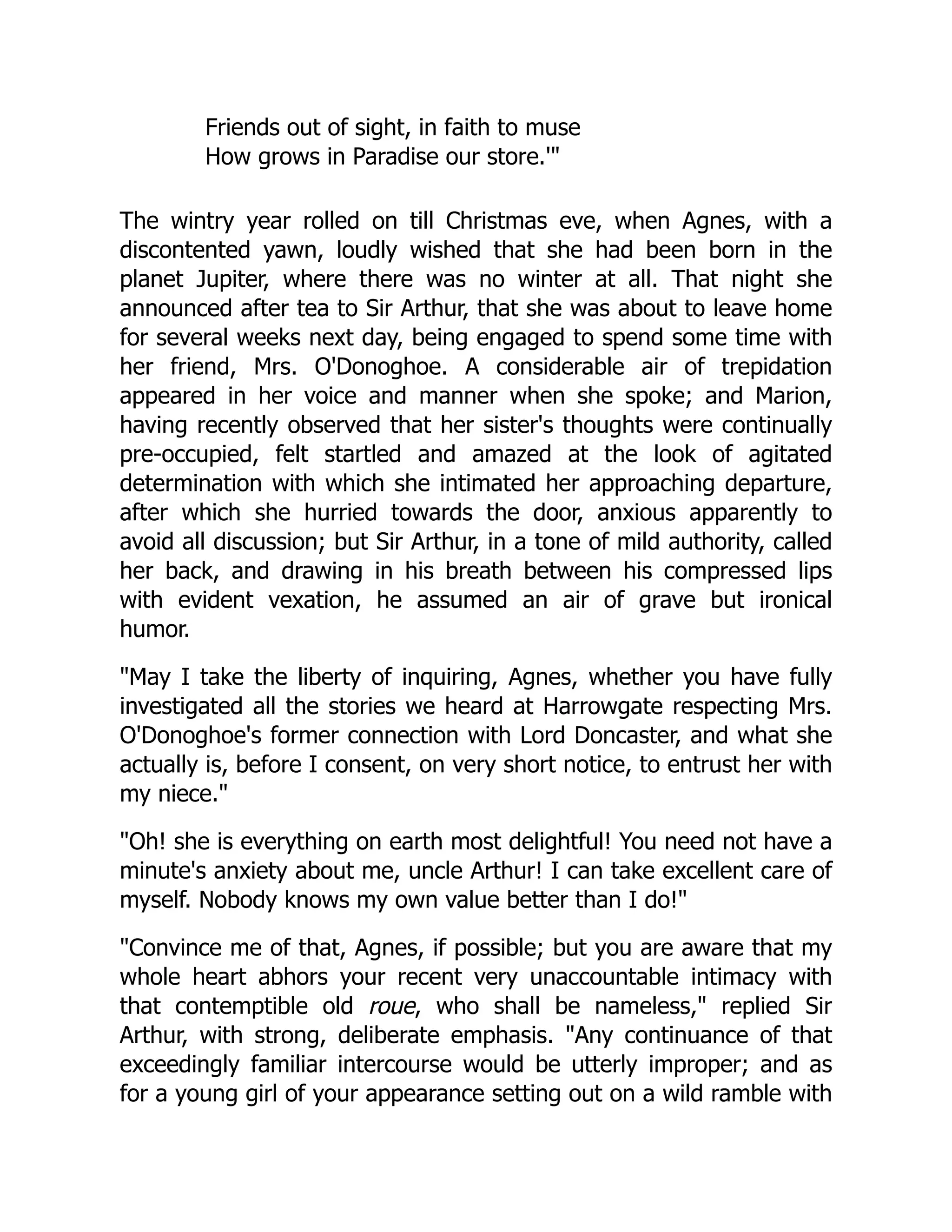 Friends out of sight, in faith to muse
How grows in Paradise our store.'
The wintry year rolled on till Christmas eve, when Agnes, with a
discontented yawn, loudly wished that she had been born in the
planet Jupiter, where there was no winter at all. That night she
announced after tea to Sir Arthur, that she was about to leave home
for several weeks next day, being engaged to spend some time with
her friend, Mrs. O'Donoghoe. A considerable air of trepidation
appeared in her voice and manner when she spoke; and Marion,
having recently observed that her sister's thoughts were continually
pre-occupied, felt startled and amazed at the look of agitated
determination with which she intimated her approaching departure,
after which she hurried towards the door, anxious apparently to
avoid all discussion; but Sir Arthur, in a tone of mild authority, called
her back, and drawing in his breath between his compressed lips
with evident vexation, he assumed an air of grave but ironical
humor.
May I take the liberty of inquiring, Agnes, whether you have fully
investigated all the stories we heard at Harrowgate respecting Mrs.
O'Donoghoe's former connection with Lord Doncaster, and what she
actually is, before I consent, on very short notice, to entrust her with
my niece.
Oh! she is everything on earth most delightful! You need not have a
minute's anxiety about me, uncle Arthur! I can take excellent care of
myself. Nobody knows my own value better than I do!
Convince me of that, Agnes, if possible; but you are aware that my
whole heart abhors your recent very unaccountable intimacy with
that contemptible old roue, who shall be nameless, replied Sir
Arthur, with strong, deliberate emphasis. Any continuance of that
exceedingly familiar intercourse would be utterly improper; and as
for a young girl of your appearance setting out on a wild ramble with
 