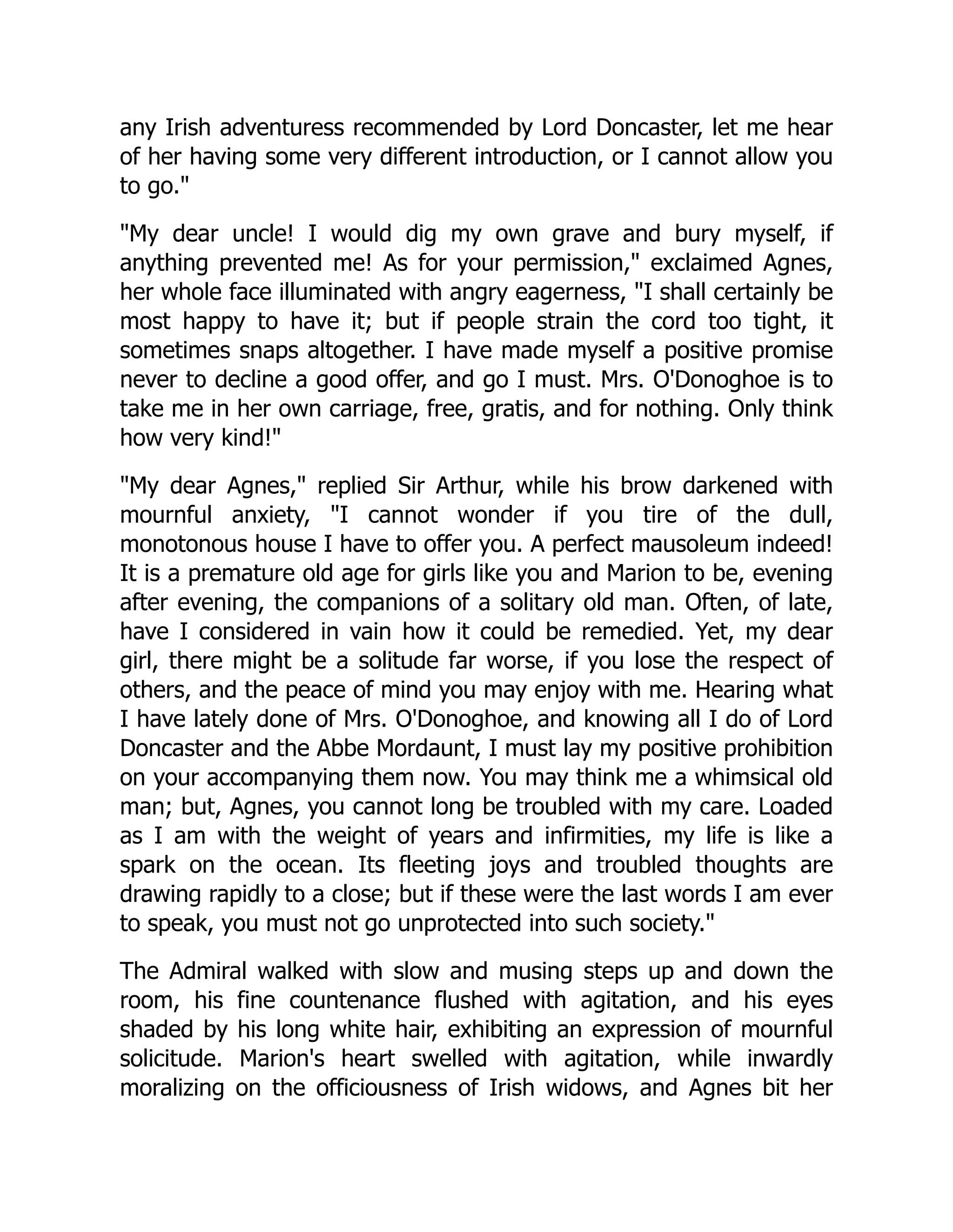 any Irish adventuress recommended by Lord Doncaster, let me hear
of her having some very different introduction, or I cannot allow you
to go.
My dear uncle! I would dig my own grave and bury myself, if
anything prevented me! As for your permission, exclaimed Agnes,
her whole face illuminated with angry eagerness, I shall certainly be
most happy to have it; but if people strain the cord too tight, it
sometimes snaps altogether. I have made myself a positive promise
never to decline a good offer, and go I must. Mrs. O'Donoghoe is to
take me in her own carriage, free, gratis, and for nothing. Only think
how very kind!
My dear Agnes, replied Sir Arthur, while his brow darkened with
mournful anxiety, I cannot wonder if you tire of the dull,
monotonous house I have to offer you. A perfect mausoleum indeed!
It is a premature old age for girls like you and Marion to be, evening
after evening, the companions of a solitary old man. Often, of late,
have I considered in vain how it could be remedied. Yet, my dear
girl, there might be a solitude far worse, if you lose the respect of
others, and the peace of mind you may enjoy with me. Hearing what
I have lately done of Mrs. O'Donoghoe, and knowing all I do of Lord
Doncaster and the Abbe Mordaunt, I must lay my positive prohibition
on your accompanying them now. You may think me a whimsical old
man; but, Agnes, you cannot long be troubled with my care. Loaded
as I am with the weight of years and infirmities, my life is like a
spark on the ocean. Its fleeting joys and troubled thoughts are
drawing rapidly to a close; but if these were the last words I am ever
to speak, you must not go unprotected into such society.
The Admiral walked with slow and musing steps up and down the
room, his fine countenance flushed with agitation, and his eyes
shaded by his long white hair, exhibiting an expression of mournful
solicitude. Marion's heart swelled with agitation, while inwardly
moralizing on the officiousness of Irish widows, and Agnes bit her
 
