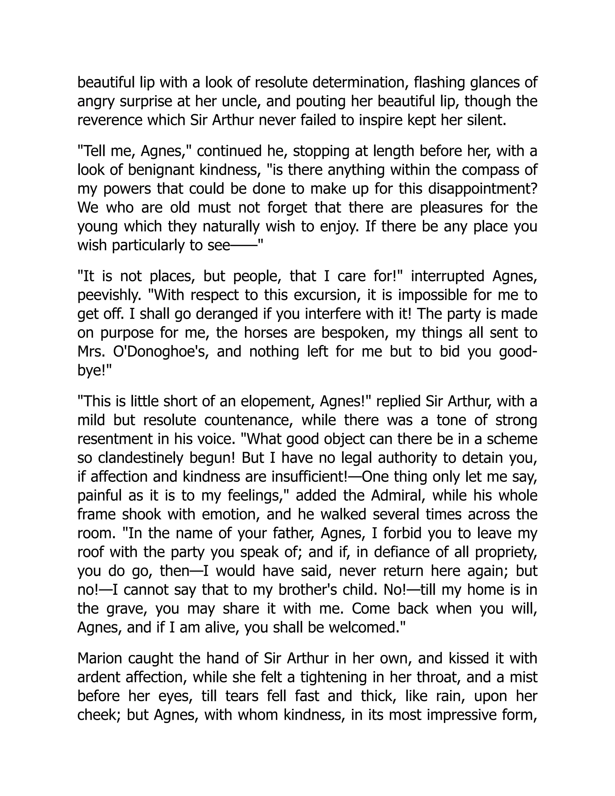 beautiful lip with a look of resolute determination, flashing glances of
angry surprise at her uncle, and pouting her beautiful lip, though the
reverence which Sir Arthur never failed to inspire kept her silent.
Tell me, Agnes, continued he, stopping at length before her, with a
look of benignant kindness, is there anything within the compass of
my powers that could be done to make up for this disappointment?
We who are old must not forget that there are pleasures for the
young which they naturally wish to enjoy. If there be any place you
wish particularly to see——
It is not places, but people, that I care for! interrupted Agnes,
peevishly. With respect to this excursion, it is impossible for me to
get off. I shall go deranged if you interfere with it! The party is made
on purpose for me, the horses are bespoken, my things all sent to
Mrs. O'Donoghoe's, and nothing left for me but to bid you good-
bye!
This is little short of an elopement, Agnes! replied Sir Arthur, with a
mild but resolute countenance, while there was a tone of strong
resentment in his voice. What good object can there be in a scheme
so clandestinely begun! But I have no legal authority to detain you,
if affection and kindness are insufficient!—One thing only let me say,
painful as it is to my feelings, added the Admiral, while his whole
frame shook with emotion, and he walked several times across the
room. In the name of your father, Agnes, I forbid you to leave my
roof with the party you speak of; and if, in defiance of all propriety,
you do go, then—I would have said, never return here again; but
no!—I cannot say that to my brother's child. No!—till my home is in
the grave, you may share it with me. Come back when you will,
Agnes, and if I am alive, you shall be welcomed.
Marion caught the hand of Sir Arthur in her own, and kissed it with
ardent affection, while she felt a tightening in her throat, and a mist
before her eyes, till tears fell fast and thick, like rain, upon her
cheek; but Agnes, with whom kindness, in its most impressive form,
 