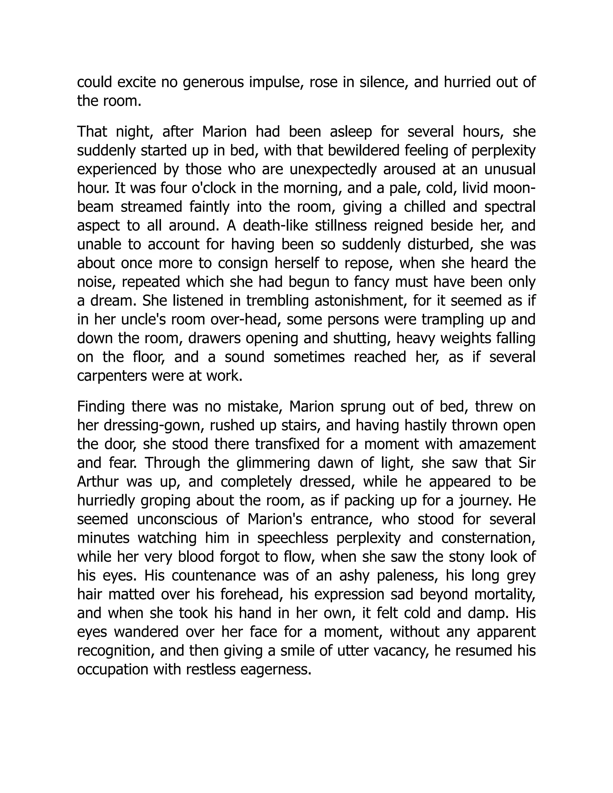 could excite no generous impulse, rose in silence, and hurried out of
the room.
That night, after Marion had been asleep for several hours, she
suddenly started up in bed, with that bewildered feeling of perplexity
experienced by those who are unexpectedly aroused at an unusual
hour. It was four o'clock in the morning, and a pale, cold, livid moon-
beam streamed faintly into the room, giving a chilled and spectral
aspect to all around. A death-like stillness reigned beside her, and
unable to account for having been so suddenly disturbed, she was
about once more to consign herself to repose, when she heard the
noise, repeated which she had begun to fancy must have been only
a dream. She listened in trembling astonishment, for it seemed as if
in her uncle's room over-head, some persons were trampling up and
down the room, drawers opening and shutting, heavy weights falling
on the floor, and a sound sometimes reached her, as if several
carpenters were at work.
Finding there was no mistake, Marion sprung out of bed, threw on
her dressing-gown, rushed up stairs, and having hastily thrown open
the door, she stood there transfixed for a moment with amazement
and fear. Through the glimmering dawn of light, she saw that Sir
Arthur was up, and completely dressed, while he appeared to be
hurriedly groping about the room, as if packing up for a journey. He
seemed unconscious of Marion's entrance, who stood for several
minutes watching him in speechless perplexity and consternation,
while her very blood forgot to flow, when she saw the stony look of
his eyes. His countenance was of an ashy paleness, his long grey
hair matted over his forehead, his expression sad beyond mortality,
and when she took his hand in her own, it felt cold and damp. His
eyes wandered over her face for a moment, without any apparent
recognition, and then giving a smile of utter vacancy, he resumed his
occupation with restless eagerness.
 