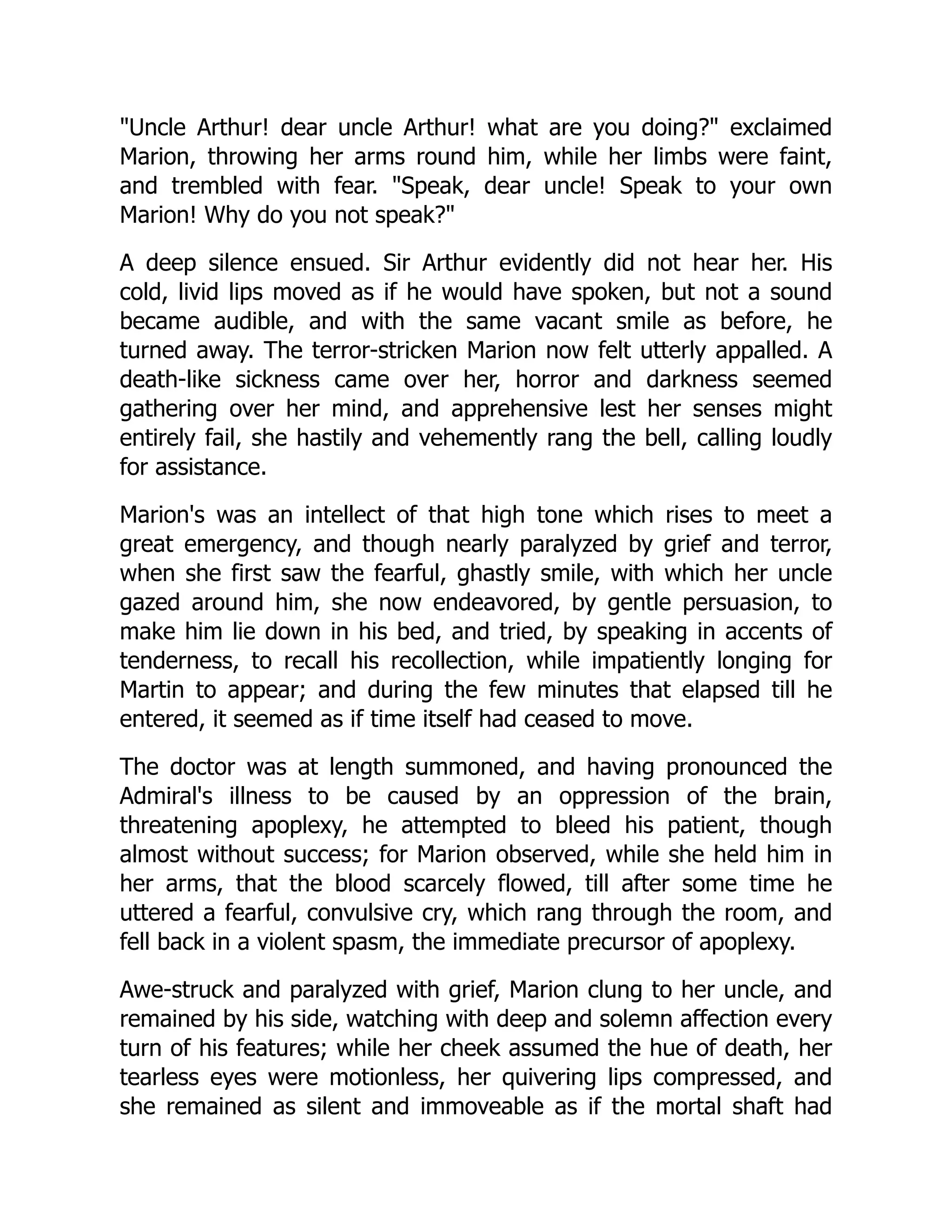 Uncle Arthur! dear uncle Arthur! what are you doing? exclaimed
Marion, throwing her arms round him, while her limbs were faint,
and trembled with fear. Speak, dear uncle! Speak to your own
Marion! Why do you not speak?
A deep silence ensued. Sir Arthur evidently did not hear her. His
cold, livid lips moved as if he would have spoken, but not a sound
became audible, and with the same vacant smile as before, he
turned away. The terror-stricken Marion now felt utterly appalled. A
death-like sickness came over her, horror and darkness seemed
gathering over her mind, and apprehensive lest her senses might
entirely fail, she hastily and vehemently rang the bell, calling loudly
for assistance.
Marion's was an intellect of that high tone which rises to meet a
great emergency, and though nearly paralyzed by grief and terror,
when she first saw the fearful, ghastly smile, with which her uncle
gazed around him, she now endeavored, by gentle persuasion, to
make him lie down in his bed, and tried, by speaking in accents of
tenderness, to recall his recollection, while impatiently longing for
Martin to appear; and during the few minutes that elapsed till he
entered, it seemed as if time itself had ceased to move.
The doctor was at length summoned, and having pronounced the
Admiral's illness to be caused by an oppression of the brain,
threatening apoplexy, he attempted to bleed his patient, though
almost without success; for Marion observed, while she held him in
her arms, that the blood scarcely flowed, till after some time he
uttered a fearful, convulsive cry, which rang through the room, and
fell back in a violent spasm, the immediate precursor of apoplexy.
Awe-struck and paralyzed with grief, Marion clung to her uncle, and
remained by his side, watching with deep and solemn affection every
turn of his features; while her cheek assumed the hue of death, her
tearless eyes were motionless, her quivering lips compressed, and
she remained as silent and immoveable as if the mortal shaft had
 