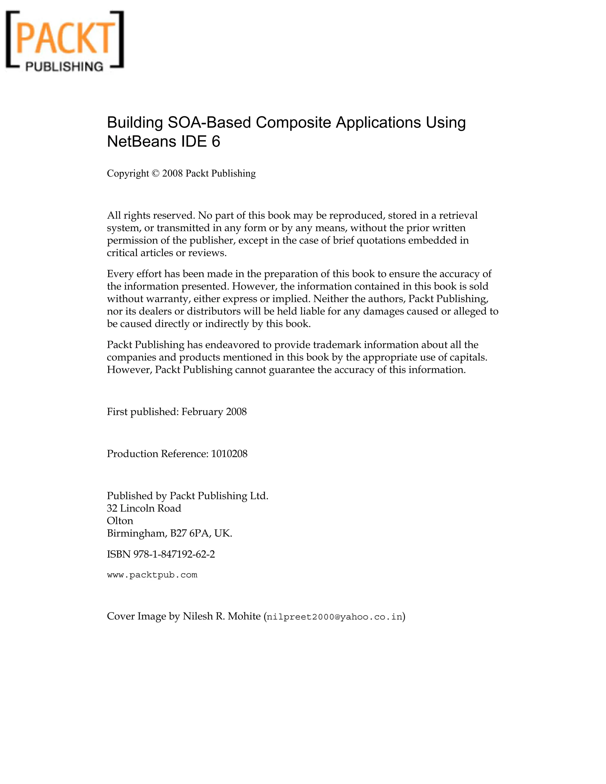 Building SOA-Based Composite Applications Using
NetBeans IDE 6
Copyright © 2008 Packt Publishing
All rights reserved. No part of this book may be reproduced, stored in a retrieval
system, or transmitted in any form or by any means, without the prior written
permission of the publisher, except in the case of brief quotations embedded in
critical articles or reviews.
Every effort has been made in the preparation of this book to ensure the accuracy of
the information presented. However, the information contained in this book is sold
without warranty, either express or implied. Neither the authors, Packt Publishing,
nor its dealers or distributors will be held liable for any damages caused or alleged to
be caused directly or indirectly by this book.
Packt Publishing has endeavored to provide trademark information about all the
companies and products mentioned in this book by the appropriate use of capitals.
However, Packt Publishing cannot guarantee the accuracy of this information.
First published: February 2008
Production Reference: 1010208
Published by Packt Publishing Ltd.
32 Lincoln Road
Olton
Birmingham, B27 6PA, UK.
ISBN 978-1-847192-62-2
www.packtpub.com
Cover Image by Nilesh R. Mohite (nilpreet2000@yahoo.co.in)
 