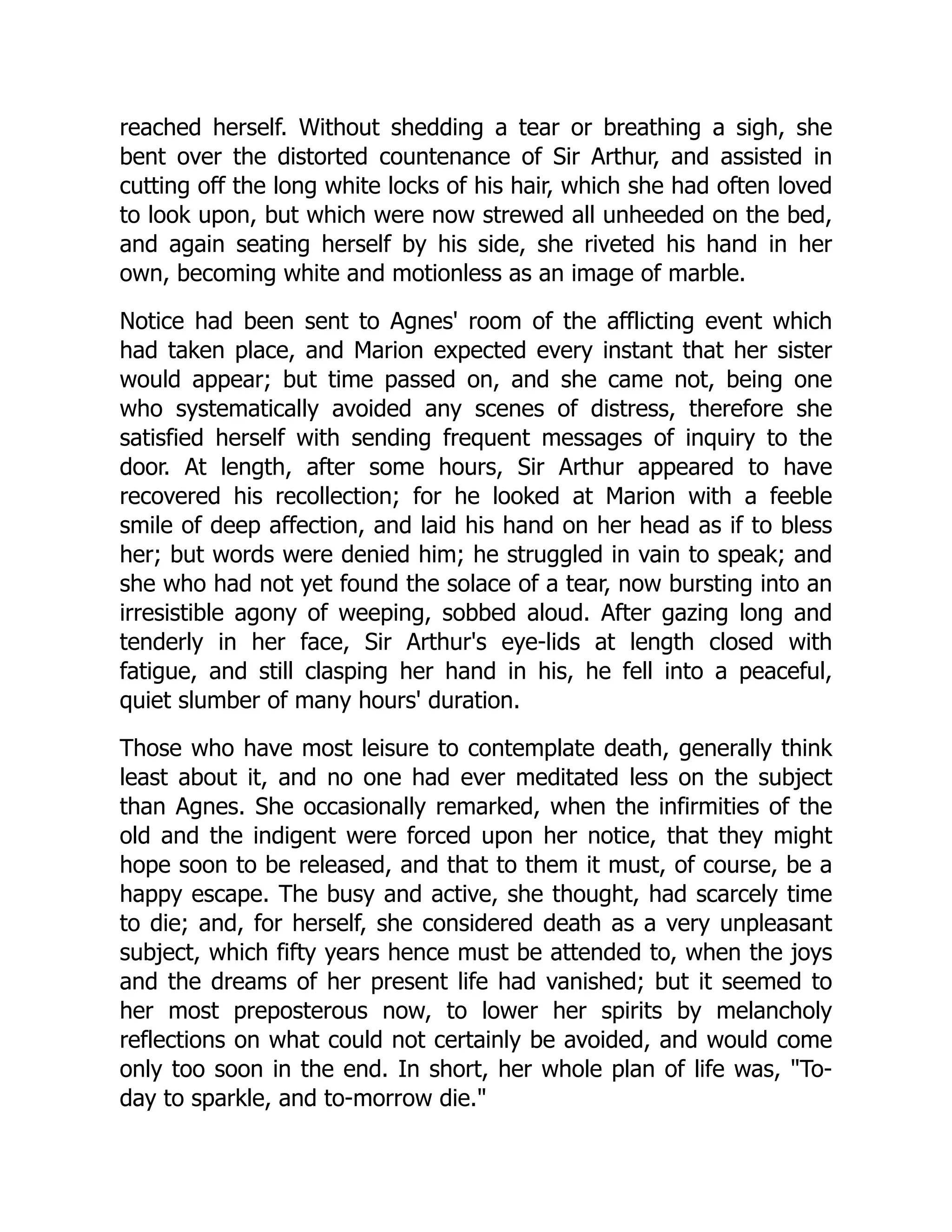 reached herself. Without shedding a tear or breathing a sigh, she
bent over the distorted countenance of Sir Arthur, and assisted in
cutting off the long white locks of his hair, which she had often loved
to look upon, but which were now strewed all unheeded on the bed,
and again seating herself by his side, she riveted his hand in her
own, becoming white and motionless as an image of marble.
Notice had been sent to Agnes' room of the afflicting event which
had taken place, and Marion expected every instant that her sister
would appear; but time passed on, and she came not, being one
who systematically avoided any scenes of distress, therefore she
satisfied herself with sending frequent messages of inquiry to the
door. At length, after some hours, Sir Arthur appeared to have
recovered his recollection; for he looked at Marion with a feeble
smile of deep affection, and laid his hand on her head as if to bless
her; but words were denied him; he struggled in vain to speak; and
she who had not yet found the solace of a tear, now bursting into an
irresistible agony of weeping, sobbed aloud. After gazing long and
tenderly in her face, Sir Arthur's eye-lids at length closed with
fatigue, and still clasping her hand in his, he fell into a peaceful,
quiet slumber of many hours' duration.
Those who have most leisure to contemplate death, generally think
least about it, and no one had ever meditated less on the subject
than Agnes. She occasionally remarked, when the infirmities of the
old and the indigent were forced upon her notice, that they might
hope soon to be released, and that to them it must, of course, be a
happy escape. The busy and active, she thought, had scarcely time
to die; and, for herself, she considered death as a very unpleasant
subject, which fifty years hence must be attended to, when the joys
and the dreams of her present life had vanished; but it seemed to
her most preposterous now, to lower her spirits by melancholy
reflections on what could not certainly be avoided, and would come
only too soon in the end. In short, her whole plan of life was, To-
day to sparkle, and to-morrow die.
 